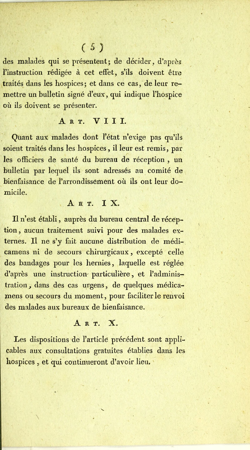 des malades qui se présentent; de décider, d’après l’instruction rédigée à cet effet, s’ils doivent être traités dans les hospices; et dans ce cas, de leur re- mettre un bulletin signé d’eux, qui indique l’hospice où ils doivent se présenter. Art. VIII. Quant aux malades dont l’état n’exige pas qu’ils soient traités dans les hospices, il leur est remis, par les officiers de santé du bureau de réception , un bulletin par lequel ils sont adressés au comité de bienfaisance de l’arrondissement où ils ont leur do- micile. Art. I X. Il n’est établi, auprès du bureau central de récep- tion, aucun traitement suivi pour des malades ex- ternes. Il ne s’y fait aucune distribution de médi- camens ni de secours chirurgicaux, excepté celle des bandages pour les hernies, laquelle est réglée d’après une instruction' particulière, et l’adminis- tration, dans des cas urgens, de quelques médica- mens ou secours du moment, pour faciliter le renvoi des malades aux bureaux de bienfaisance. Art. X. Les dispositions de l’article précédent sont appli- cables aux consultations gratuites établies dans les hospices , et qui continueront d’avoir lieu.