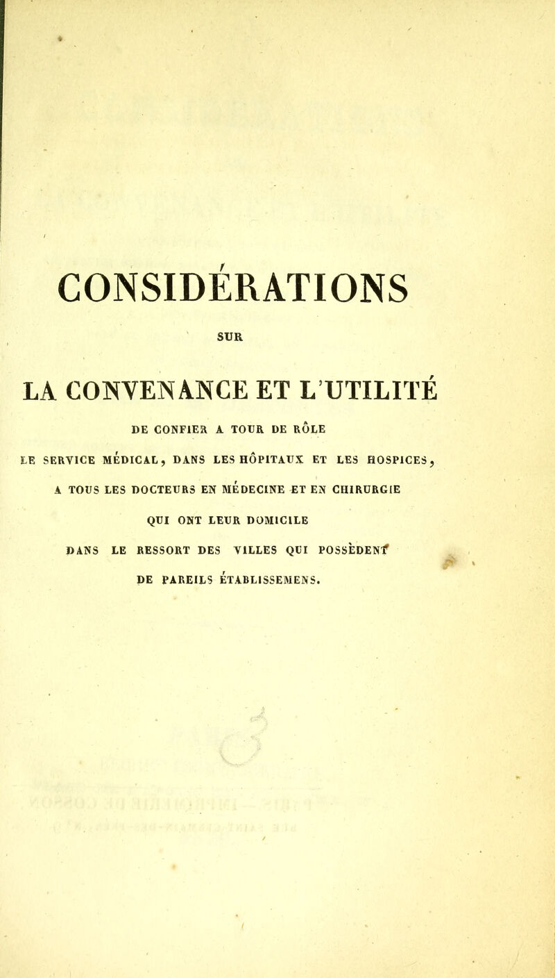 CONSIDÉRATIONS SUR LA CONVENANCE ET L UTILITÉ DE CONFIER A TOUR DE ROLE LE SERVICE MÉDICAL, DANS LES HÔPITAUX ET LES HOSPICES, A TOUS LES DOCTEURS EN MEDECINE ET EN CHIRURGIE QUI ONT LEUR DOMICILE DANS LE RESSORT DES VILLES QUI POSSÈDENT DE PAREILS ETABLISSEMENS.