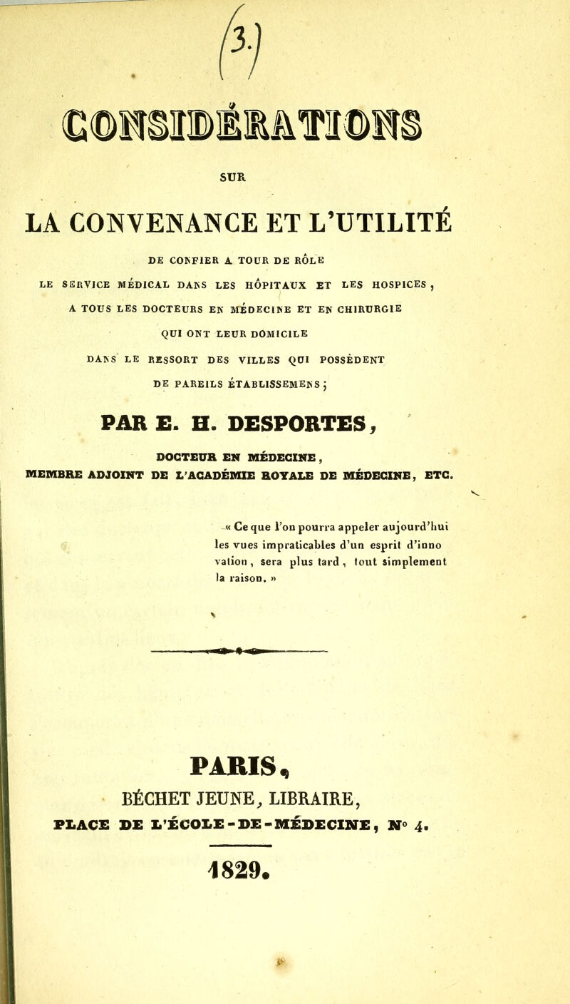 LA CONVENANCE ET L’UTILITÉ DE COKFIER A. TOUR DE ROLE LE SERVICE MÉDICAL DAKS LES HOPITAUX ET LES HOSPICES , A TOUS LES DOCTEURS EK MEDECIKE ET EN CHIRURGIE QUI ONT LEUR DOMICILE DAKS LE RESSORT DES VILLES QUI POSSÈDENT DE PAREILS ÉTABLISSEMENT; PARE. H. DESPORTES, DOCTEUR EN MÉDECINE , MEMBRE ADJOINT DE L’ACADÉMIE ROYALE DE MÉDECINE, ETC. -« Ce que l'on pourra appeler aujourd’hui les vues impraticables d’un esprit d’inno vation , sera plus tard , tout simplement la raison. » PARIS, BÉCHET JEUNE, LIBRAIRE, PLACE DE L'ÉCOLE-DE-MÉDECINE, 4. 1829.