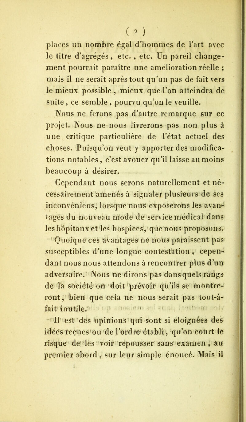 places un nombre égal d’hommes de l’art avec le titre d’agrégés, etc. , etc. Un pareil change- ment pourrait paraître une amélioration réelle ; mais il ne serait après tout qu’un pas de fait vers le mieux possible , mieux que l’on atteindra de suite, ce semble, pourvu qu’on le veuille. Nous ne ferons pas d’autre remarque sur ce projet. Nous ne nous livrerons pas non plus à une critique particulière de l’état actuel des choses. Puisqu’on veut y apporter des modifica- tions notables, c’est avouer qu’il laisse au moins beaucoup à désirer. Cependant nous serons naturellement et né- cessairement amenés à signaler plusieurs de ses inconvéniensÿ lorsque nous exposerons les avan- tages du nouveau mode de service médical dans les hôpitaux et les hospices, que nous proposons. Quoique ces avantages ne nous paraissent pas susceptibles d’une longue contestation , cepen- dant nous nous attendons à rencontrer plus d’un adversaire. Nous ne dirons pas dans quels rangs de la société on doit prévoir qu’ils se montre- ront, bien que cela ne nous serait pas tout-à- fait inutile. Il est des opinions qui sont si éloignées des idées reçues ou de l’ordre établi, qu’on court le risque de les voir repousser sans examen, au premier abord, sur leur simple énoncé. Mais il