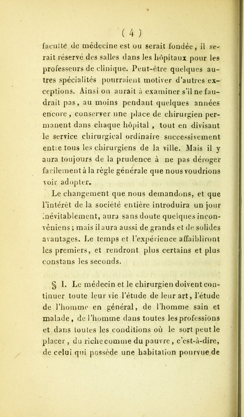 faculté de médecine est ou serait fondée, il se- rait réservé des salles dans les hôpitaux pour les professeurs de clinique. Peut-être quelques au- tres spécialités pourraient motiver d’autres ex-' ceptions. Ainsi on aurait à examiner s’il ne fau- drait pas, au moins pendant quelques années encore , conserver une place de chirurgien per- manent dans chaque hôpital , tout en divisant le service chirurgical ordinaire successivement entre tous les chirurgiens de la ville. Mais il y aura toujours de la prudence à ne pas déroger facilement à la règle générale que nous voudrions voir adopter. Le changement que nous demandons, et que l’intérêt de la société entière introduira un jour inévitablement, aura sans doute quelques incon- véniens ; mais il aura aussi de grands et de solides avantages. Le temps et l’expérience affaibliront les premiers, et rendront plus certains et plus constans les seconds. § I. Le médecin et le chirurgien doivent con- tinuer toute leur vie l’étude de leur art, l’étude de l’homme en général, de l’homme sain et malade, de l’homme dans toutes les professions et dans toutes les conditions où le sort peut le placer , du riche comme du pauvre , c’est-à-dire, de celui qui possède une habitation pourvue de