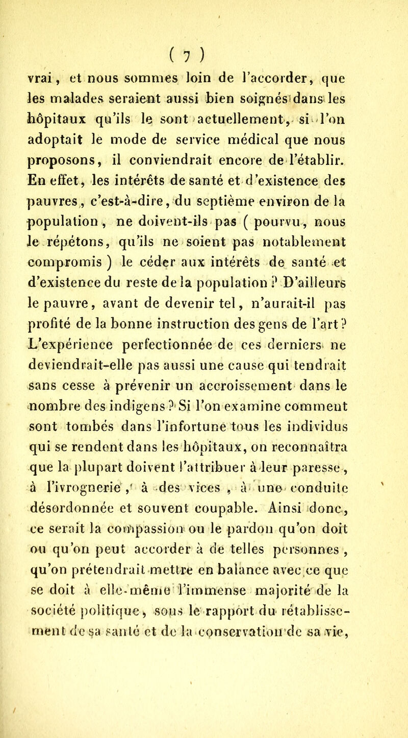 vrai, et nous sommes loin de l’accorder, que les malades seraient aussi bien soignés?dans les hôpitaux qu’ils le sont actuellement, si l’on adoptait le mode de service médical que nous proposons, il conviendrait encore de l’établir. En effet, les intérêts de santé et d’existence des pauvres, c’est-à-dire, du septième environ de la population , ne doivent-ils pas ( pourvu, nous le répétons, qu’ils ne soient pas notablement compromis ) le céder aux intérêts de santé et d’existence du reste de la population ? D’ailleurs le pauvre, avant de devenir tel, n’aurait-il pas profité de la bonne instruction des gens de l’art ? L’expérience perfectionnée de ces derniers ne deviendrait-elle pas aussi une cause qui tendrait sans cesse à prévenir un accroissement dans le nombre des indîgens ?Si l’on examine comment sont tombés dans l’infortune tous les individus qui se rendent dans les hôpitaux, on reconnaîtra que la plupart doivent l’attribuer à leur paresse , à l’ivrognerie ,' à des vices , à une conduite désordonnée et souvent coupable. Ainsi donc, ce serait la compassion* ou le pardon qu’on doit ou qu’on peut accorder à de telles personnes , qu’on prétendrait mettre en balance avec.ce que se doit à elle-même Timmense majorité de la société politique* sous le rapport du- rétablisse- ment de sa santé et de la conservation de sa vie,