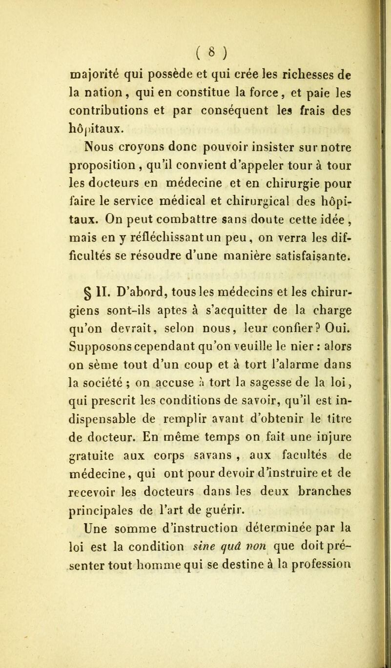 ( « ) majorité qui possède et qui crée les richesses de la nation, qui en constitue la force, et paie les contributions et par conséquent les frais des hôpitaux. Nous croyons donc pouvoir insister sur notre proposition , qu’il convient d’appeler tour à tour les docteurs en médecine et en chirurgie pour faire le service médical et chirurgical des hôpi- taux. On peut combattre sans doute cette idée , mais en y réfléchissant un peu, on verra les dif- ficultés se résoudre d’une manière satisfaisante. § II. D’abord, tous les médecins et les chirur- giens sont-ils aptes à s’acquitter de la charge qu’on devrait, selon nous, leur confier? Oui. Supposons cependant qu’on veuille le nier : alors on sème tout d’un coup et à tort l’alarme dans la société ; on accuse à tort la sagesse de la loi, qui prescrit les conditions de savoir, qu’il est in- dispensable de remplir avant d’obtenir le titre de docteur. En même temps on fait une injure gratuite aux corps savans , aux facultés de médecine, qui ont pour devoir d’instruire et de recevoir les docteurs dans les deux branches principales de l’art de guérir. Une somme d’instruction déterminée par la loi est la condition sine quâ non que doit pré- senter tout homme qui se destine à la profession