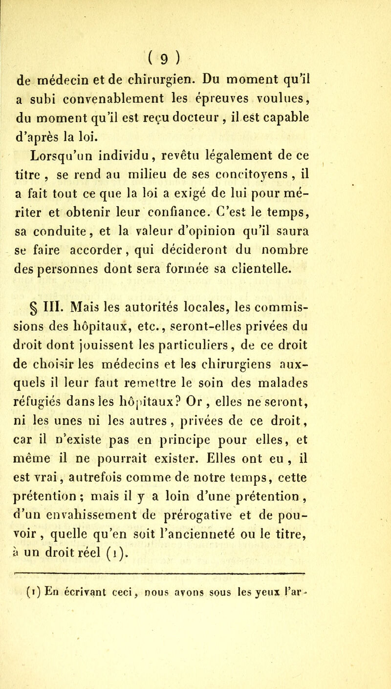 de médecin et de chirurgien. Du moment qu'il a subi convenablement les épreuves voulues, du moment qu’il est reçu docteur , il est capable d’après la loi. Lorsqu’un individu, revêtu légalement de ce titre , se rend au milieu de ses concitoyens , il a fait tout ce que la loi a exigé de lui pour mé- riter et obtenir leur confiance. C’est le temps, sa conduite, et la valeur d’opinion qu’il saura se faire accorder, qui décideront du nombre des personnes dont sera formée sa clientelle. § III. Mais les autorités locales, les commis- sions des hôpitaux, etc., seront-elles privées du droit dont jouissent les particuliers, de ce droit de choisir les médecins et les chirurgiens aux- quels il leur faut remettre le soin des malades réfugiés dans les hôpitaux? Or, elles ne seront, ni les unes ni les autres, privées de ce droit, car il n’existe pas en principe pour elles, et même il ne pourrait exister. Elles ont eu , il est vrai, autrefois comme de notre temps, cette prétention; mais il y a loin d’une prétention, d’un envahissement de prérogative et de pou- voir , quelle qu’en soit l’ancienneté ou le titre, à un droit réel (1). (i) En écrivant ceci, nous avons sous les yeux far-