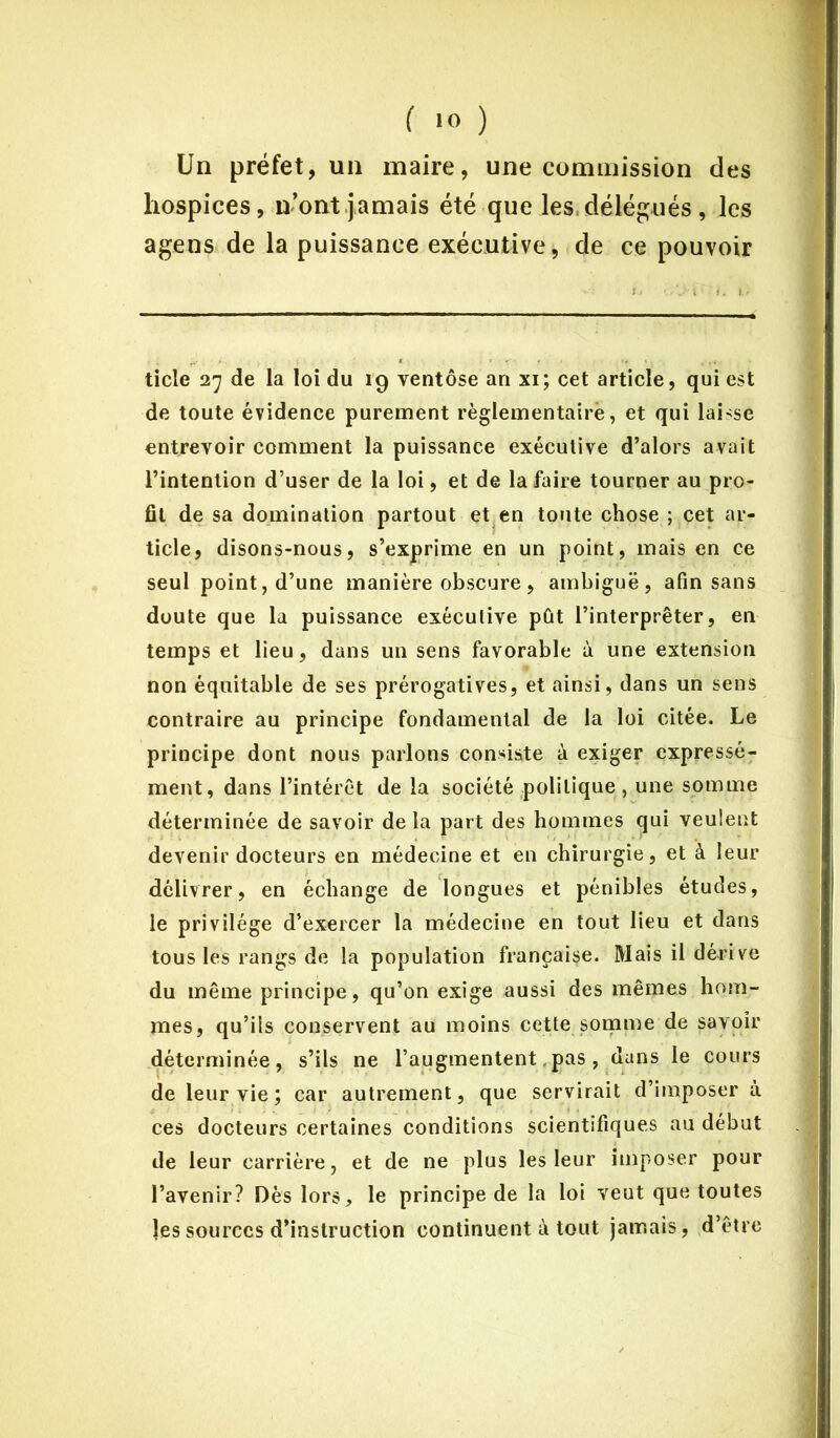 Un préfet, un maire, une commission des hospices, n’ont jamais été que les, délégués, les agens de la puissance exécutive, de ce pouvoir ticle 27 de la loi du 19 ventôse an xi; cet article, qui est de toute évidence purement règlementaire, et qui laisse entrevoir comment la puissance exécutive d’alors avait l’intention d’user de la loi, et de la faire tourner au pro- fit de sa domination partout et en toute chose ; cet ar- ticle, disons-nous, s’exprime en un point, mais en ce seul point, d’une manière obscure, ambiguë, afin sans doute que la puissance exécutive pût l’interpréter, en temps et lieu, dans un sens favorable à une extension non équitable de ses prérogatives, et ainsi, dans un sens contraire au principe fondamental de la loi citée. Le principe dont nous parlons consiste à exiger expressé- ment, dans l’intérêt de la société politique , une somme déterminée de savoir de la part des hommes qui veulent devenir docteurs en médecine et en chirurgie, et à leur délivrer, en échange de longues et pénibles études, le privilège d’exercer la médecine en tout lieu et dans tous les rangs de la population française. Mais il dérive du même principe, qu’on exige aussi des mêmes hom- mes, qu’ils conservent au moins cette somme de savoir déterminée, s’ils ne l’augmentent.pas, dans le cours de leur vie ; car autrement, que servirait d’imposer à ces docteurs certaines conditions scientifiques au début de leur carrière, et de ne plus les leur imposer pour l’avenir? Dès lors, le principe de la loi veut que toutes les sources d’instruction continuent à tout jamais , d’être