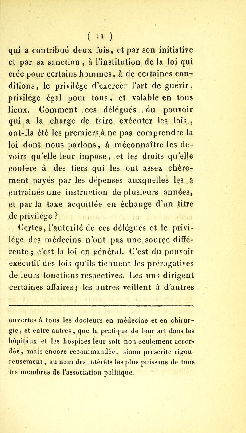 qui a contribué deux fois, et par son initiative et par sa sanction , à l’institution de la loi qui crée pour certains hommes, à de certaines con- ditions, le privilège d’exercer l’art de guérir, privilège égal pour tous, et valable en tous lieux. Comment ces délégués du pouvoir qui a la charge de faire exécuter les lois , ont-ils été les premiers à ne pas comprendre la loi dont nous parlons, à méconnaître les de- voirs qu’elle leur impose, et les droits quelle confère à des tiers qui les ont assez chère- ment payés par les dépenses auxquelles les a entraînés une instruction de plusieurs années, et par la taxe acquittée en échange d’un titre de privilège ? Certes, l’autorité de ces délégués et le privi- lège des médecins n’ont pas une, sourçe diffé- rente ; c’est la loi en général. C’est du pouvoir exécutif des lois qu’ils tiennent les prérogatives de leurs fonctions respectives. Les uns dirigent certaines affaires; les autres veillent à d’autres ouvertes à tous les docteurs en médecine et en chirur- gie, et entre autres, que la pratique de leur art dans les hôpitaux et les hospices leur soit non-seulement accor- dée, mais encore recommandée, sinon prescrite rigou- reusement, au nom des intérêts les plus puissans de tous les membres de l’association politique.