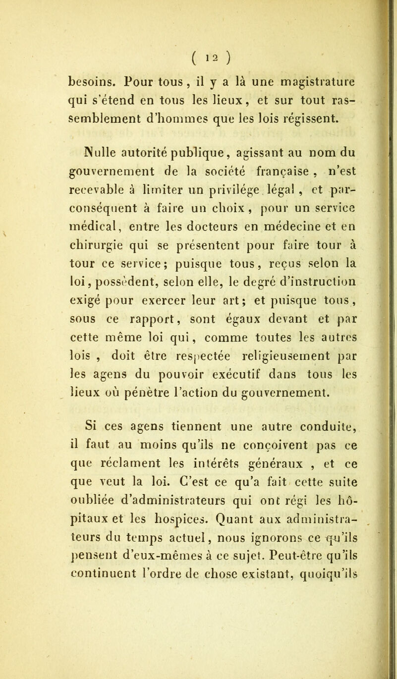besoins. Pour tous , il y a là une magistrature qui s'étend en tous les lieux, et sur tout ras- semblement d’hommes que les lois régissent. Nulle autorité publique, agissant au nom du gouvernement de la société française , n’est recevable à limiter un privilège légal , et par- conséquent à faire un choix, pour un service médical, entre les docteurs en médecine et en chirurgie qui se présentent pour faire tour à tour ce service; puisque tous, reçus selon la loi, possèdent, selon elle, le degré d’instruction exigé pour exercer leur art; et puisque tous, sous ce rapport, sont égaux devant et par cette même loi qui, comme toutes les autres lois , doit être respectée religieusement par les agens du pouvoir exécutif dans tous les lieux où pénètre l’action du gouvernement. Si ces agens tiennent une autre conduite, il faut au moins qu’ils ne conçoivent pas ce que réclament les intérêts généraux , et ce que veut la loi. C’est ce qu’a fait cette suite oubliée d’administrateurs qui ont régi les hô- pitaux et les hospices. Quant aux administra- teurs du temps actuel, nous ignorons ce tpu’ils pensent d’eux-mêmes à ce sujet. Peut-être qu’ils continuent l’ordre de chose existant, quoiqu’ils