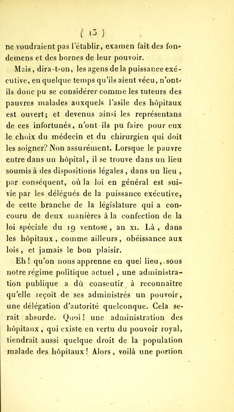 ne voudraient pas l’établir, examen fait des fon* demens et des bornes de leur pouvoir. Mais, dira-t-on, les agens de la puissance exé- cutive, en quelque temps qu’ils aient vécu, n’ont^ ils donc pu se considérer comme les tuteurs des pauvres malades auxquels l’asile des hôpitaux est ouvert; et devenus ainsi les représentai de ces infortunés, n’ont ils pu faire pour eux le choix du médecin et du chirurgien qui doit les soigner? Non assurément. Lorsque le pauvre entre dans un hôpital, il se trouve dans un lieu soumis à des dispositions légales , dans un lieu , par conséquent, où la loi en général est sui- vie par les délégués de la puissance exécutive, de cette branche de la législature qui a con- couru de deux manières à la confection de la loi spéciale du 19 ventôse , an xi. Là , dans les hôpitaux, comme ailleurs, obéissance aux lois, et jamais le bon plaisir. Eh! qu’on nous apprenne en quel lieu,,sous notre régime politique actuel , une administra- tion publique a dû consentir à reconnaître qu’elle reçoit de ses administrés un pouvoir, une délégation d’autorité quelconque. Cela se- rait absurde. Quoi! une administration des hôpitaux, qui existe en vertu du pouvoir royal, tiendrait aussi quelque droit de la population malade des hôpitaux! Alors, voilà une portion