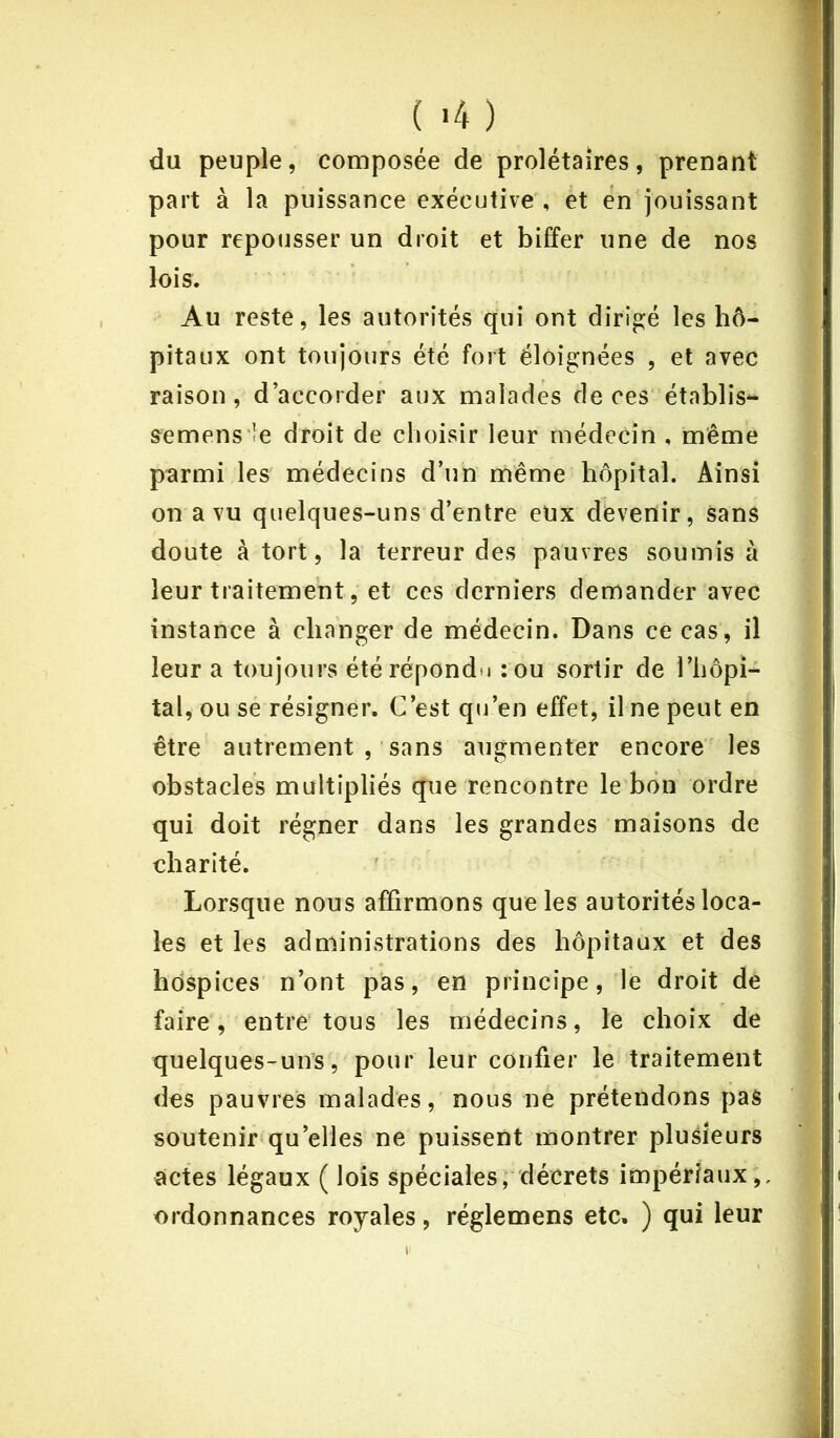 ( >4 ) du peuple, composée de prolétaires, prenant part à la puissance exécutive , et en jouissant pour repousser un droit et biffer une de nos lois. Au reste, les autorités qui ont dirigé les hô- pitaux ont toujours été fort éloignées , et avec raison, d’accorder aux malades de ces établis- semens ie droit de choisir leur médecin , même parmi les médecins d’un même hôpital. Ainsi on a vu quelques-uns d’entre eux devenir, sans doute à tort, la terreur des pauvres soumis à leur traitement, et ces derniers demander avec instance à changer de médecin. Dans ce cas, il leur a toujours été répondu :ou sortir de l’hôpi- tal, ou se résigner. C’est qu’en effet, il ne peut en être autrement , sans augmenter encore les obstacles multipliés que rencontre le bon ordre qui doit régner dans les grandes maisons de charité. Lorsque nous affirmons que les autorités loca- les et les administrations des hôpitaux et des hospices n’ont pas, en principe, le droit de faire, entre tous les médecins, le choix de quelques-uns, pour leur confier le traitement des pauvres malades, nous ne prétendons pas soutenir quelles ne puissent montrer plusieurs actes légaux ( lois spéciales, décrets impériaux,, ordonnances royales, réglemens etc, ) qui leur