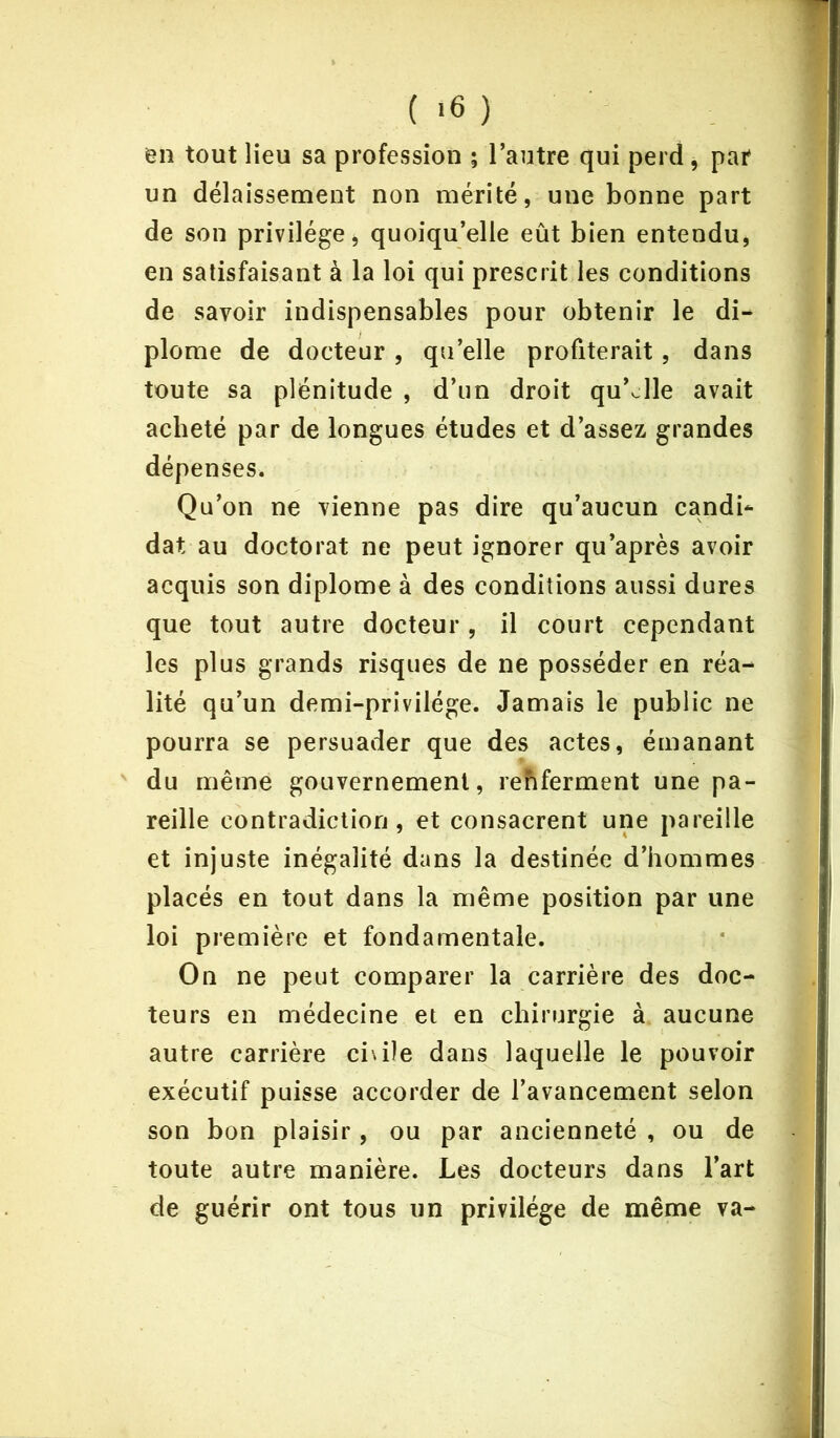 ( >6 ) en tout lieu sa profession ; l’autre qui perd, par un délaissement non mérité, une bonne part de son privilège, quoiqu’elle eût bien entendu, en satisfaisant à la loi qui prescrit les conditions de savoir indispensables pour obtenir le di- plôme de docteur , qu’elle profiterait, dans toute sa plénitude , d’un droit quelle avait acheté par de longues études et d’assez grandes dépenses. Qu’on ne vienne pas dire qu’aucun candi- dat au doctorat ne peut ignorer qu’après avoir acquis son diplôme à des conditions aussi dures que tout autre docteur , il court cependant les plus grands risques de ne posséder en réa- lité qu’un demi-privilége. Jamais le public ne pourra se persuader que des actes, émanant du même gouvernement, renferment une pa- reille contradiction, et consacrent une pareille et injuste inégalité dans la destinée d’hommes placés en tout dans la même position par une loi première et fondamentale. On ne peut comparer la carrière des doc- teurs en médecine et en chirurgie à aucune autre carrière ci\i!e dans laquelle le pouvoir exécutif puisse accorder de l’avancement selon son bon plaisir, ou par ancienneté , ou de toute autre manière. Les docteurs dans l’art de guérir ont tous un privilège de même va-