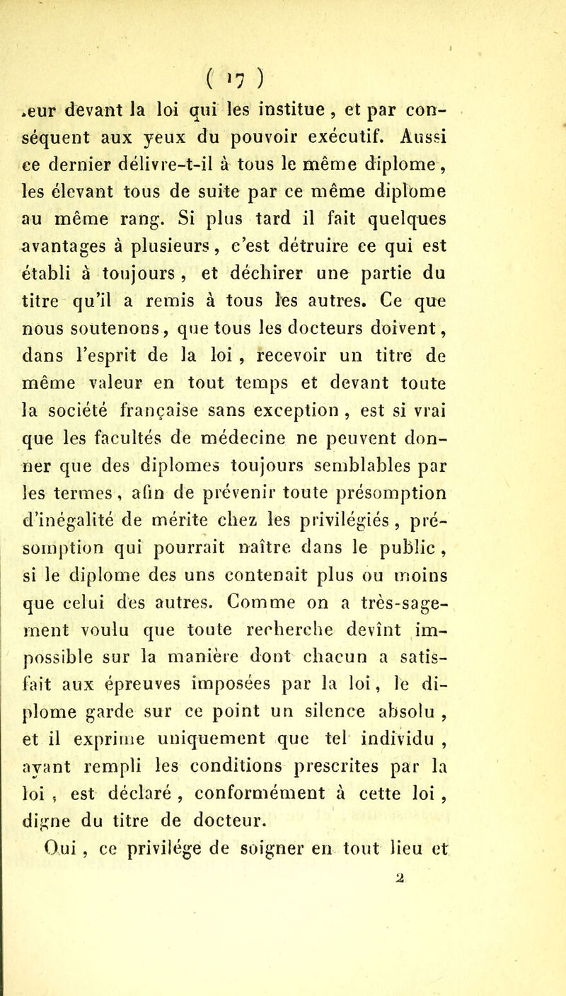 ( >7 ) *eur devant Ja loi qui les institue, et par con- séquent aux yeux du pouvoir exécutif. Aussi ce dernier délivre-t-il à tous le même diplôme, les élevant tous de suite par ce même diplôme au même rang. Si plus tard il fait quelques avantages à plusieurs, c'est détruire ce qui est établi à toujours, et déchirer une partie du titre qu’il a remis à tous les autres. Ce que nous soutenons, que tous les docteurs doivent, dans l’esprit de la loi , recevoir un titre de même valeur en tout temps et devant toute la société française sans exception, est si vrai que les facultés de médecine ne peuvent don- ner que des diplômes toujours semblables par les termes, afin de prévenir toute présomption d’inégalité de mérite chez les privilégiés, pré- somption qui pourrait naître dans le public , si le diplôme des uns contenait plus ou moins que celui des autres. Comme on a très-sage- ment voulu que toute recherche devînt im- possible sur la manière dont chacun a satis- fait aux épreuves imposées par la loi, le di- plôme garde sur ce point un silence absolu , et il exprime uniquement que tel individu , ayant rempli les conditions prescrites par la loi -r est déclaré , conformément à cette loi , digne du titre de docteur. Oui, ce privilège de soigner en tout lieu et 2
