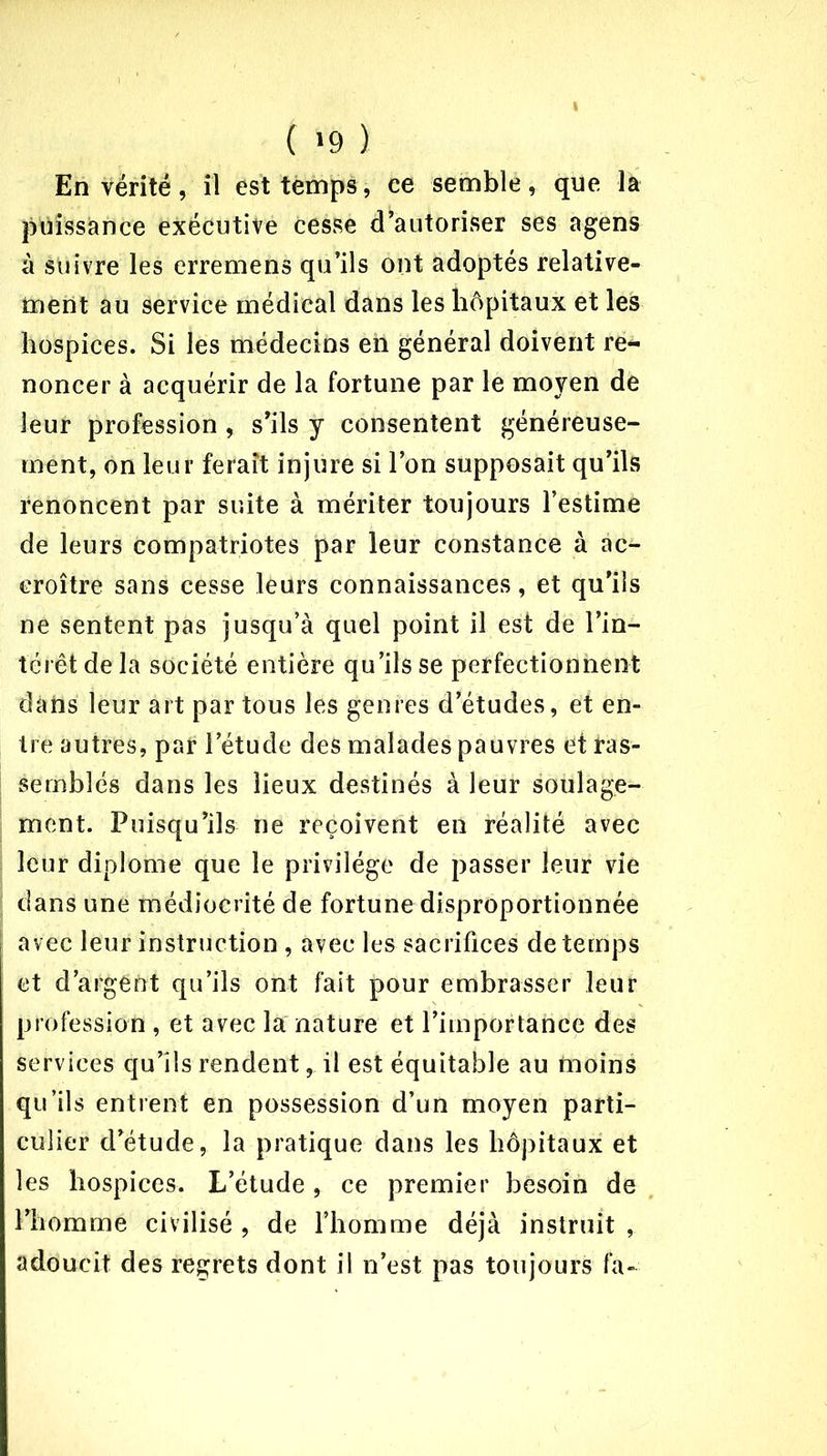 ( >9 ) En vérité, il est temps, ce semble, que la puissance exécutive cesse d’autoriser ses agens à suivre les erremens qu’ils ont adoptés relative- ment au service médical dans les hôpitaux et les hospices. Si les médecins eh général doivent re- noncer à acquérir de la fortune par le moyen de leur profession, s’ils y consentent généreuse- ment, on leur ferait injure si l’on supposait qu’ils renoncent par suite à mériter toujours l’estime de leurs compatriotes par leur constance à ac- croître sans cesse leurs connaissances, et qu’ils ne sentent pas jusqu’à quel point il est de l’in- térêt de la société entière qu’ils se perfectionnent dahs leur art par tous les genres d’études, et en- tre autres, par l’étude des malades pauvres et ras- semblés dans les lieux destinés à leur soulage- ment. Puisqu’ils ne reçoivent en réalité avec leur diplôme que le privilège de passer leur vie dans une médiocrité de fortune disproportionnée avec leur instruction , avec les sacrifices de temps et d’argent qu’ils ont fait pour embrasser leur profession , et avec la nature et l’importance des services qu’ils rendent, il est équitable au moins qu’ils entrent en possession d’un moyen parti- culier d’étude, la pratique dans les hôpitaux et les hospices. L’étude, ce premier besoin de l’homme civilisé , de l’homme déjà instruit , adoucit des regrets dont il n’est pas toujours fa-