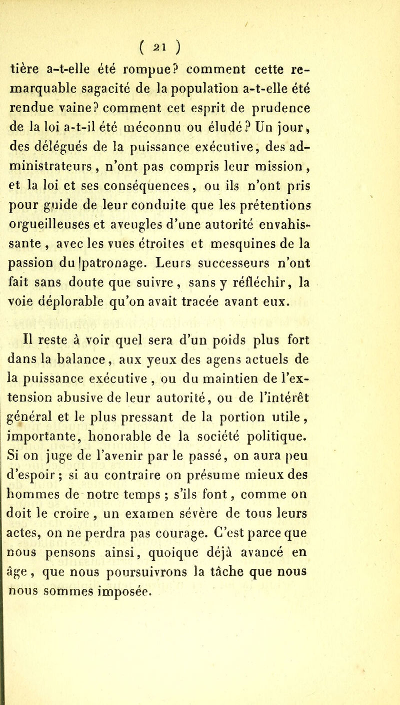 / ( 31 ) tière a-t-elle été rompue? comment cette re- marquable sagacité de la population a-t-elle été rendue vaine? comment cet esprit de prudence de la loi a-t-il été méconnu ou éludé? Un jour, des délégués de la puissance exécutive, des ad- ministrateurs , n'ont pas compris leur mission , et la loi et ses conséquences, ou ils n’ont pris pour guide de leur conduite que les prétentions orgueilleuses et aveugles d’une autorité envahis- sante , avec les vues étroites et mesquines de la passion du Ipatronage. Leurs successeurs n’ont fait sans doute que suivre, sans y réfléchir, la voie déplorable qu’on avait tracée avant eux. Il reste à voir quel sera d’un poids plus fort dans la balance, aux yeux des agens actuels de la puissance exécutive , ou du maintien de l’ex- tension abusive de leur autorité, ou de l’intérêt général et le plus pressant de la portion utile, importante, honorable de la société politique. Si on juge de l’avenir par le passé, on aura peu d’espoir; si au contraire on présume mieux des hommes de notre temps ; s’ils font, comme on doit le croire, un examen sévère de tous leurs actes, on ne perdra pas courage. C’est parce que nous pensons ainsi, quoique déjà avancé en âge, que nous poursuivrons la tâche que nous nous sommes imposée.