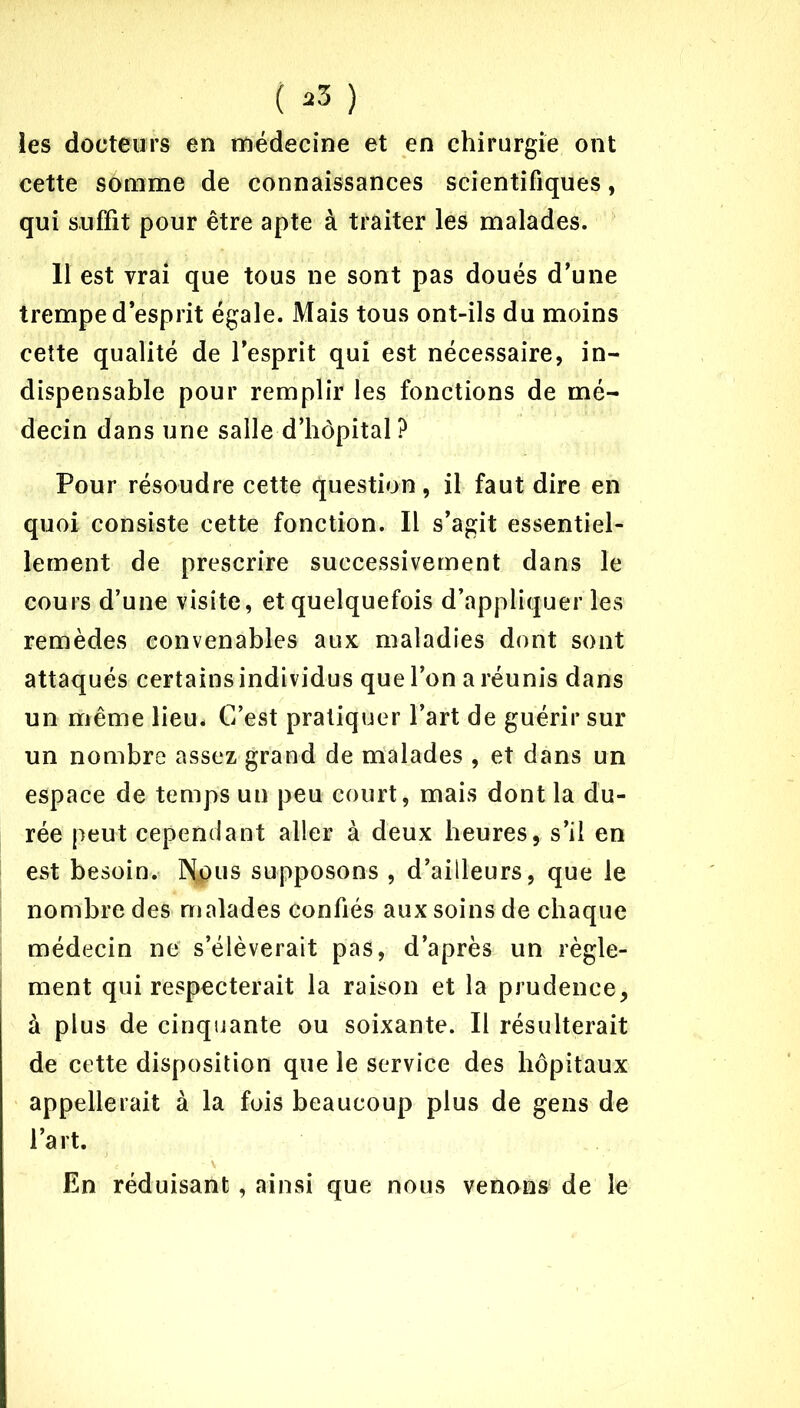 ( »3 ) les docteurs en médecine et en chirurgie ont cette somme de connaissances scientifiques, qui suffit pour être apte à traiter les malades. 11 est vrai que tous ne sont pas doués d’une trempe d’esprit égale. Mais tous ont-ils du moins cette qualité de l’esprit qui est nécessaire, in- dispensable pour remplir les fonctions de mé- decin dans une salle d’hôpital ? Pour résoudre cette question, il faut dire en quoi consiste cette fonction. Il s’agit essentiel- lement de prescrire successivement dans le cours d’une visite, et quelquefois d’appliquer les remèdes convenables aux maladies dont sont attaqués certains individus que l’on a réunis dans un même lieu* C’est pratiquer l’art de guérir sur un nombre assez grand de malades , et dans un espace de temps un peu court, mais dont la du- rée peut cependant aller à deux heures, s’il en est besoin. ]N$us supposons , d’ailleurs, que le nombre des malades confiés aux soins de chaque médecin ne s’élèverait pas, d’après un règle- ment qui respecterait la raison et la prudence, à plus de cinquante ou soixante. Il résulterait de cette disposition que le service des hôpitaux appellerait à la fois beaucoup plus de gens de l’art. En réduisant, ainsi que nous venons de le