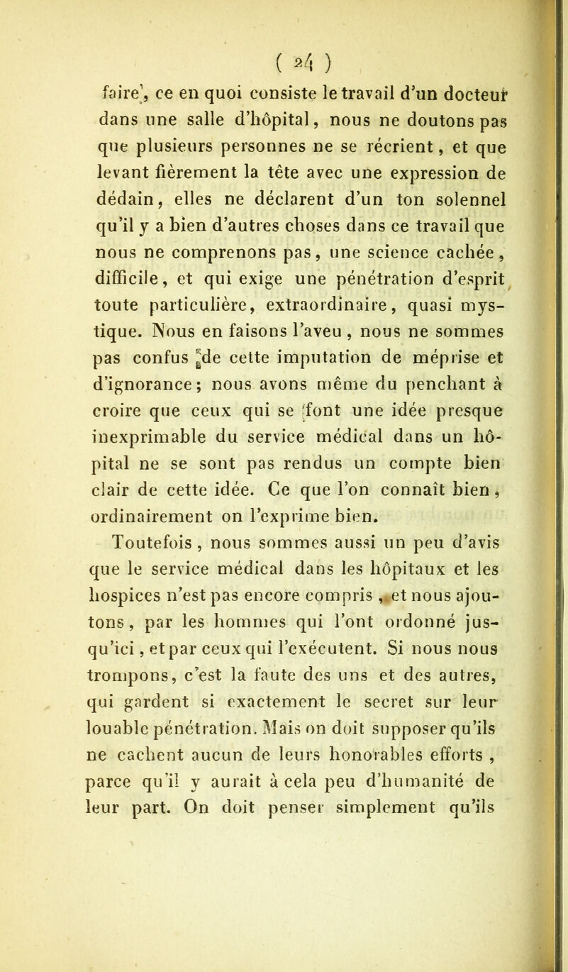 ( 2/, ) faire1, ce en quoi consiste le travail d'un docteut dans une salle d’hôpital, nous ne doutons pas que plusieurs personnes ne se récrient, et que levant fièrement la tête avec une expression de dédain, elles ne déclarent d’un ton solennel qu’il y a bien d’autres choses dans ce travail que nous ne comprenons pas, une science cachée, difficile, et qui exige une pénétration d’esprit toute particulière, extraordinaire, quasi mys- tique. Nous en faisons l’aveu , nous ne sommes pas confus gde cette imputation de méprise et d’ignorance; nous avons même du penchant à croire que ceux qui se font une idée presque inexprimable du service médical dans un hô- pital ne se sont pas rendus un compte bien clair de cette idée. Ce que l’on connaît bien, ordinairement on l’exprime bien. Toutefois , nous sommes aussi un peu d’avis que le service médical dans les hôpitaux et les hospices n’est pas encore compris ,*et nous ajou- tons , par les hommes qui l’ont ordonné jus- qu’ici , et par ceux qui l’exécutent. Si nous nous trompons, c’est la faute des uns et des autres, qui gardent si exactement le secret sur leur louable pénétration. Mais on doit supposer qu’ils ne cachent aucun de leurs honorables efforts , parce qu’il y aurait à cela peu d’humanité de leur part. On doit penser simplement qu’ils