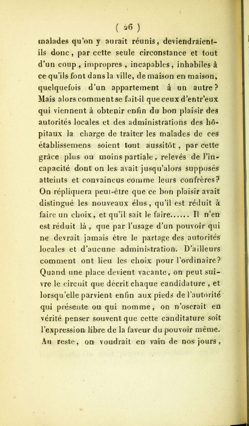 malades qu’on y aurait réunis, deviendraient- ils donc , par cette seule circonstance et tout d’un coup , impropres , incapables, inhabiles à ce qu’ils font dans la ville, de maison en maison, quelquefois d’un appartement à un autre ? Mais alors comment se fait-il que ceux d’entr’eux qui viennent à obtenir enfin du bon plaisir des autorités locales et des administrations des hô- pitaux la charge de traiter les malades de ces établissemens soient tout aussitôt , par cette grâce plusou moins partiale, relevés de l’in- capacité dont on les avait jusqu’alors supposés atteints et convaincus comme leurs confrères? On répliquera peut-être que ce bon plaisir avait distingué les nouveaux élus , qu’il est réduit à faire un choix, et qu’il sait le faire Il n’en est réduit là , que par l’usage d’un pouvoir qui ne devrait jamais être le partage des autorités locales et d’aucune administration. D’ailleurs comment ont lieu les choix pour l’ordinaire? Quand une place devient vacante, on peut sui- vre le circuit que décrit chaque candidature , et lorsqu’elle parvient enfin aux pieds de l’autorité qui présente ou qui nomme, on n’oserait en vérité penser souvent que cette canditature soit l’expression libre de la faveur du pouvoir même. Au reste, on voudrait en vain de nos jours ,