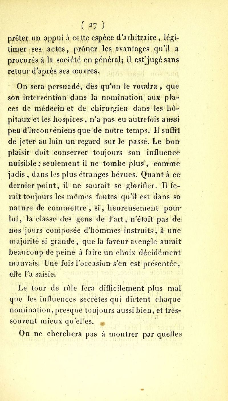 prêter un appui à cette espèce d’arbitraire , légi- timer ses actes, prôner les avantages qu’il a procurés à la société en général; il est jugé sans retour d’après ses œuvres* On sera persuadé, dès qu’on le voudra , que son intervention dans la nomination aux pla- ces de médecin et de chirurgien dans les hô- pitaux et les hospices, n’a pas eu autrefois aussi peu d’ineouvéniens que de notre temps. Il suffit de jeter au loin un regard sur ïe passé. Le bon plaisir doit conserver toujours son influence nuisible; seulement il ne tombe plus, comme jadis , dans les plus étranges bévues. Quant à ce dernier point, il ne saurait se glorifier. Il fe- rait toujours les mêmes fautes qu’il est dans sa nature de commettre , si', heureusement pour lui, la classe des gens de Fart, n’était pas de nos jours composée d’hommes instruits, à une majorité si grande, que la faveur aveugle aurait beaucoup de peine à faire un choix décidément mauvais. Une fois l’occasion s’en est présentée, elle l’a saisie. Le tour de rôle fera difficilement plus mal que les influences secrètes qui dictent chaque nomination, presque toujours aussi bien, et très- souvent mieux qu’elles. . On ne cherchera pas à montrer par quelles