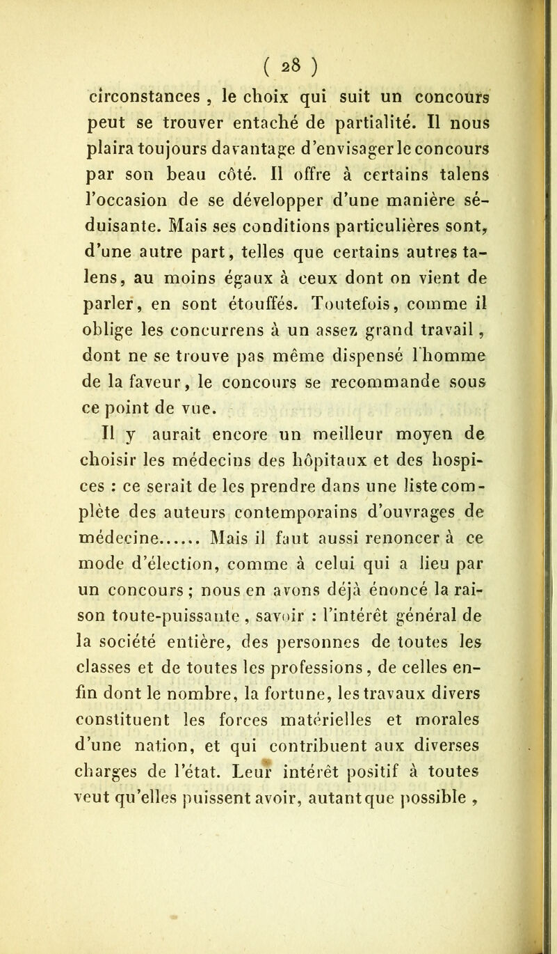 circonstances , le choix qui suit un concours peut se trouver entaché de partialité. Il nous plaira toujours davantage d’envisager le concours par son beau côté. Il offre à certains talens l’occasion de se développer d’une manière sé- duisante. Mais ses conditions particulières sont, d’une autre part, telles que certains autres ta- lens, au moins égaux à ceux dont on vient de parler, en sont étouffés. Toutefois, comme il oblige les concurrens à un assez grand travail, dont ne se trouve pas même dispensé l'homme de la faveur, le concours se recommande sous ce point de vue. Il y aurait encore un meilleur moyen de choisir les médecins des hôpitaux et des hospi- ces : ce serait de les prendre dans une liste com- plète des auteurs contemporains d’ouvrages de médecine Mais il faut aussi renoncer à ce mode d’élection, comme à celui qui a lieu par un concours; nous en avons déjà énoncé la rai- son toute-puissante, savoir : l’intérêt général de la société entière, des personnes de toutes les classes et de toutes les professions , de celles en- fin dont le nombre, la fortune, les travaux divers constituent les forces matérielles et morales d’une nation, et qui contribuent aux diverses charges de l’état. Leur intérêt positif à toutes veut qu’elles puissent avoir, autantque possible ,