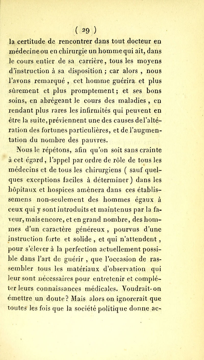 la certitude de rencontrer dans tout docteur en médecine ou en chirurgie un homme qui ait, dans le cours entier de sa carrière, tous les moyens d’instruction à sa disposition ; car alors , nous l’avons remarqué , cet homme guérira et plus sûrement et plus promptement ; et ses bons soins, en abrégeant le cours des maladies , en rendant plus rares les infirmités qui peuvent en être la suite,préviennent une des causes del’alté- ration des fortunes particulières, et de l’augmen- tation du nombre des pauvres. Nous le répétons, afin qu’on soit sans crainte à cet égard, l’appel par ordre de rôle de tous les médecins et de tous les chirurgiens ( sauf quel- ques exceptions faciles à déterminer) dans les hôpitaux et hospices amènera dans ces établis— semens non-seulement des hommes égaux à ceux qui y sont introduits et maintenus par la fa- veur, mais encore, et en grand nombre, des hom- mes d’un caractère généreux , pourvus d’une instruction forte et solide , et qui n’attendent , pour s’élever à la perfection actuellement possi- ble dans l’art de guérir , que l’occasion de ras- sembler tous les matériaux d’observation qui leur sont nécessaires pour entretenir et complé- ter leurs connaissances médicales. Voudrait-on émettre un doute? Mais alors on ignorerait que toutes les fois que la société politique donne ac-