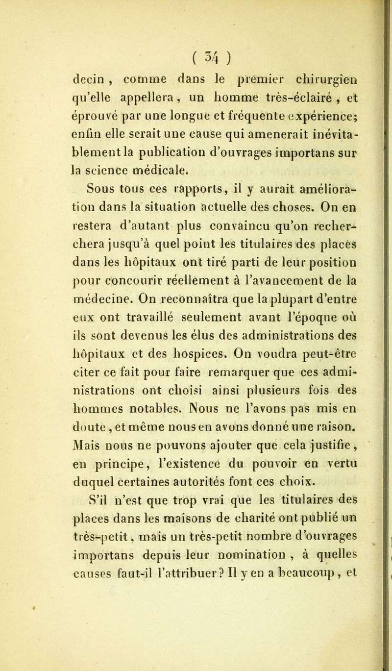 decin , comme dans le premier chirurgien qu’elle appellera, un homme très-éclairé , et éprouvé par une longue et fréquente expérience; enfin elle serait une cause qui amènerait inévita- blement la publication d’ouvrages importans sur la science médicale. Sous tous ces rapports, il y aurait améliora- tion dans la situation actuelle des choses. On en restera d’autant plus convaincu qu’on recher- chera jusqu’à quel point les titulaires des placés dans les hôpitaux ont tiré parti de leur position pour concourir réellement à l’avancement de la médecine. On reconnaîtra que la plupart d’entre eux ont travaillé seulement avant l’époque où ils sont devenus les élus des administrations des hôpitaux et des hospices. On voudra peut-être citer ce fait pour faire remarquer que ces admi- nistrations ont choisi ainsi plusieurs fois des hommes notables. Nous ne l’avons pas mis en doute , et même nous en avons donné une raison. Mais nous ne pouvons ajouter que cela justifie, en principe, l’existence du pouvoir en vertu duquel certaines autorités font ces choix. S’il n’est que trop vrai que les titulaires des places dans les maisons de charité ont publié un très^petit, mais un très-petit nombre d’ouvrages importans depuis leur nomination , à quelles causes faut-il l’attribuer? Il yen a beaucoup , et