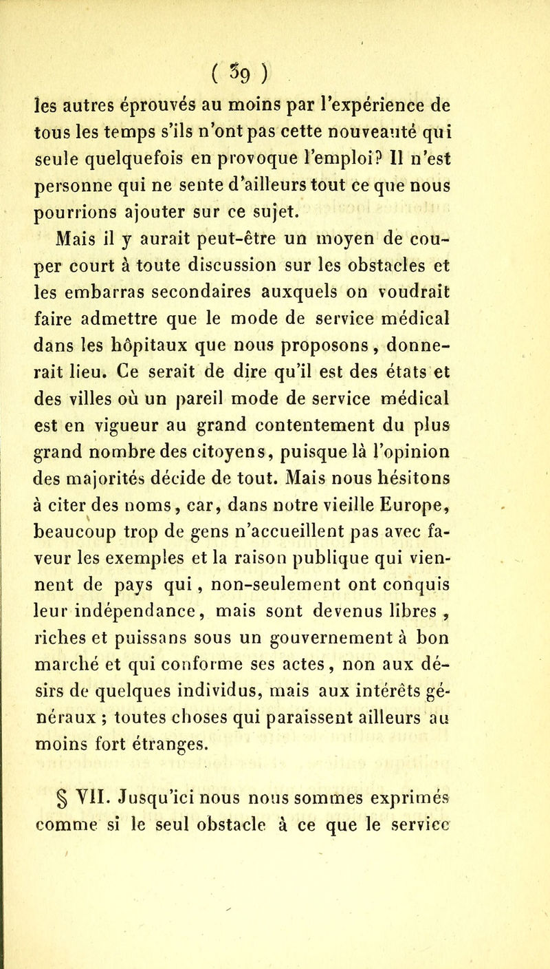 les autres éprouvés au moins par l’expérience de tous les temps s’ils n’ont pas cette nouveauté qui seule quelquefois en provoque l’emploi? 11 n’est personne qui ne sente d’ailleurs tout ce que nous pourrions ajouter sur ce sujet. Mais il y aurait peut-être un moyen de cou- per court à toute discussion sur les obstacles et les embarras secondaires auxquels on voudrait faire admettre que le mode de service médical dans les hôpitaux que nous proposons, donne- rait lieu. Ce serait de dire qu’il est des états et des villes où un pareil mode de service médical est en vigueur au grand contentement du plus grand nombre des citoyens, puisque là l’opinion des majorités décide de tout. Mais nous hésitons à citer des noms, car, dans notre vieille Europe, beaucoup trop de gens n’accueillent pas avec fa- veur les exemples et la raison publique qui vien- nent de pays qui, non-seulement ont conquis leur indépendance, mais sont devenus libres , riches et puissans sous un gouvernement à bon marché et qui conforme ses actes, non aux dé- sirs de quelques individus, mais aux intérêts gé- néraux ; toutes choses qui paraissent ailleurs au moins fort étranges. § VII. Jusqu’ici nous nous sommes exprimés comme si le seul obstacle à ce que le service