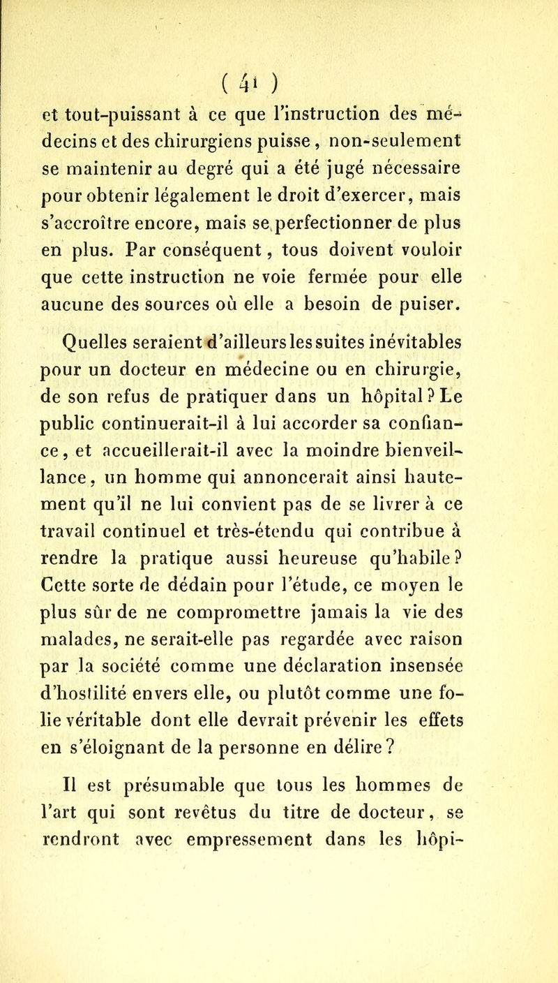 et tout-puissant à ce que l’instruction des mé- decins et des chirurgiens puisse, non-seulement se maintenir au degré qui a été jugé nécessaire pour obtenir légalement le droit d’exercer, mais s’accroître encore, mais se perfectionner de plus en plus. Par conséquent, tous doivent vouloir que cette instruction ne voie fermée pour elle aucune des sources où elle a besoin de puiser. Quelles seraient d’ailleurs les suites inévitables pour un docteur en médecine ou en chirurgie, de son refus de pratiquer dans un hôpital? Le public continuerait-il à lui accorder sa confian- ce, et accueillerait-il avec la moindre bienveil- lance, un homme qui annoncerait ainsi haute- ment qu’il ne lui convient pas de se livrer à ce travail continuel et très-étendu qui contribue à rendre la pratique aussi heureuse qu’habile? Cette sorte de dédain pour l’étude, ce moyen le plus sûr de ne compromettre jamais la vie des malades, ne serait-elle pas regardée avec raison par la société comme une déclaration insensée d’hostilité envers elle, ou plutôt comme une fo- lie véritable dont elle devrait prévenir les effets en s’éloignant de la personne en délire? Il est présumable que tous les hommes de l’art qui sont revêtus du titre de docteur, se rendront avec empressement dans les hôpi-