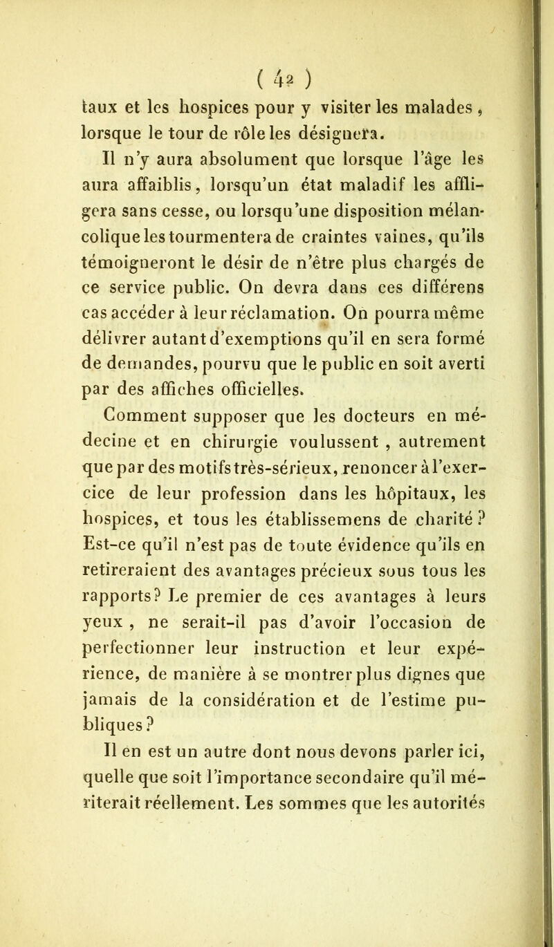 ( 4? ) taux et les hospices pour y visiter les malades , lorsque le tour de rôle les désignera. Il n’y aura absolument que lorsque l’âge les aura affaiblis, lorsqu’un état maladif les affli- gera sans cesse, ou lorsqu’une disposition mélan- colique les tourmentera de craintes vaines, qu’ils témoigneront le désir de n’être plus chargés de ce service public. On devra dans ces différens cas accéder à leur réclamation. On pourra même délivrer autant d’exemptions qu’il en sera formé de demandes, pourvu que le public en soit averti par des affiches officielles. Comment supposer que les docteurs en mé- decine et en chirurgie voulussent , autrement que par des motifs très-sérieux, renoncer à l’exer- cice de leur profession dans les hôpitaux, les hospices, et tous les établissemens de charité ? Est-ce qu’il n’est pas de toute évidence qu’ils en retireraient des avantages précieux sous tous les rapports? Le premier de ces avantages à leurs yeux , ne serait-il pas d’avoir l’occasion de perfectionner leur instruction et leur expé- rience, de manière à se montrer plus dignes que jamais de la considération et de l’estime pu- bliques ? Il en est un autre dont nous devons parler ici, quelle que soit l’importance secondaire qu’il mé- riterait réellement. Les sommes que les autorités