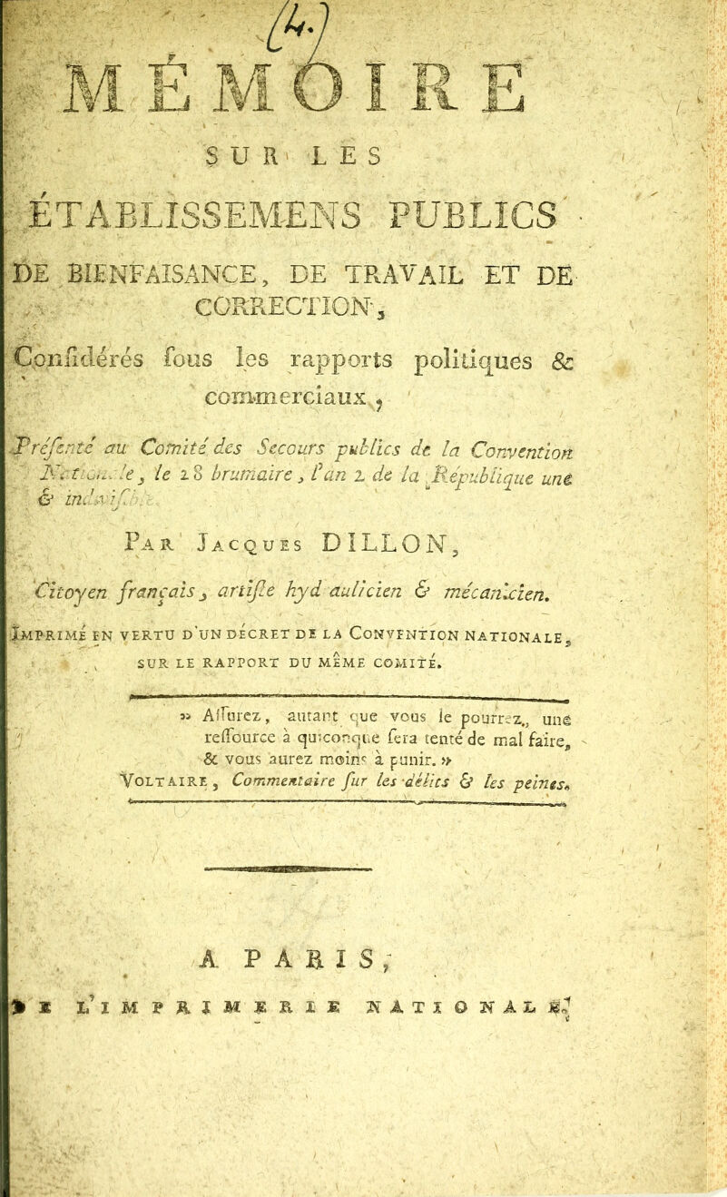 SUR' LES ;• ÉTABLISSEMENS PUBLICS'- DE BIENFAISANCE, DE TRAVAIL ET DË- CORRECTION 5 Qonfiilérés fous les rapports politiques 8c coîiMnerGiaux ^ .Tréfentc au Comité des Secours publics dt la Convention Kctiuu.le^ le 1% brumaire, San 2 de la .République uné & ind.xîjl'. ' . P A r' Jacques DILLON, 'Citoyen français^ artifle hyd auücien & mécanicien. Imprimé en vertu d’un décret de la Convention nationale, SUR LE RAPPORT DU MEME COMITE. Afrurez, amant que vous le pourrez., unè l'j relTourGe à quiconque feia tenté de mal faire, - & vous aurez mom<^ à punir. » Voltaire, Commentaire fur les-délits & Us peines^ A P a B I s >x national