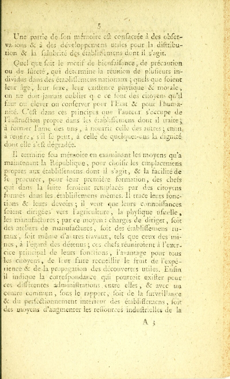 Une' partie dc.fon mémoire cil; ccnfacrée à <ées obfer- va., ions ck â clés dëveloppcmcns utiles pour la cliftribu- tion 6e ia fainbrité des éiablillemens dont il s’agir. Quel que fcit le nictif de bieni'aiUnce, de précauricn ou de iureLé^qui cié^rrnine ia reumon de pludeurs in- dividüs dans des éraDlifmmiCns nationaux ^ queis que foient leur âge, leur iexe, îcin* cxddence pnyiique de mo'ale, en ne doit jamais oublier q e ce lont des ciroyens qubi Uur ou devtr on conferver pour Hitat <Sc pour 1 huma- nité. C’efr dans ces piincipus que raïueui s’occupe de riudrucUon propre dans les évabbliemens dont il traite^ à rornier Tame des uns , à nouinr celle des autres* ennii a rendre, s’il U peut, à celle de qüelques-uus la digiuté donc elle s’ed dégradée. II termine fou mémoire en exatninant les moyens qii’a maintenant la B.épublique, pour d'iGiiir les emplacemens propres aux érabliilernens dont il s’agit, 6c la facilité de ie procurer, pour leur première formation, des chefs qui clairs la iuite feroienc remplacés par des citoyens formés dans les établi item eus memes. Il tr.iCe leurs fonc-' tiens 6e leurs devoirs *, il vent que leurs connoilfances. feient dirigées vers l agnaiiture, la phyfique iifuelle, les rnaniifabi/jres * par ce moyen : charges de diriger, foie des ateliers de nianidaflurcs, foie des établiiremens ru- raux, foit même d’aritres uavaux, tels que ceux des mi- nes , à Tégard des détenus ; ces chefs réurdroient à î’esfer- c!ce principal de leurs foncHons, Tavamage ponr tous les cuoyens, de leur faire recueillir ie fruit de Texpé- lience 6;. deda propagation des clécouvertes tuiles. Enhii il indique ia corrcfpondance qui poiirrcit exifter pour ces dilTércntes adnnnihrarions, tnire elles, 6e avec in^ centre commun, fous le rapport, loit de !a furvcihauce ^ du periedficnniement iiîterieur des établiffemens, iok des iiioyeai d’auginenrer les reuources indudrielles de la- A. 5