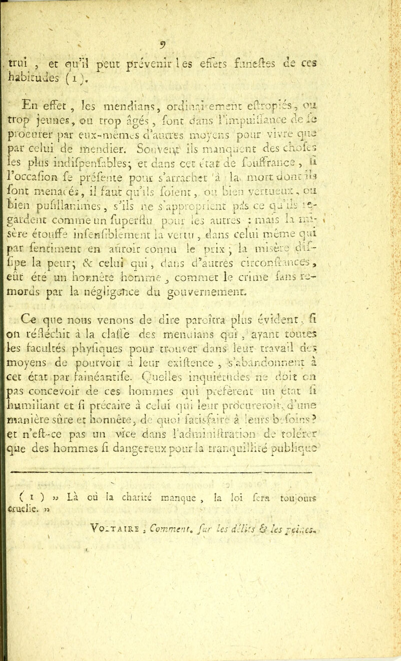 îriiî 5 et qu’îl peut prévenir 1 es effets fanedes de ccs habitudes ( i ). En effet , les mendians, ordiurd'-emeiit ePiropiés, ou trop jeunes, ou trop âgés, font dans l’impuiiianœ de ie procurer par eiix-menics cFaïuTes moyens pour vivre cjua' par celui de mendier. Souven,t ils manquent des choies les plus indifpenfables; et dans cet état de foLiifraiice , il l’occafîon fe préfenie pour s’arracher'à la» mort dont font menacés, il faut qu’ils loient, ou bien, vertueux, ou hien publlanimes, s'ils ne s’approprient pris ce qu'ils le- gardent comme an fuperiiu pour les autres : mais la mi- sère étouffe iiiferffibiernent la vertu , €lans celui même qui par ientiment en aüroir connu le prix \ la misère du- hpe la peur; & celui qui, dans d’autres circonffance’s , eût été un horuiêté homme ^ commet le crime fans re- mords par la négligence du goiivernemenL Ce que nous venons de dire pnrckra plus évident, H on rëdéchit à la claffe des meiicdans qui , ayant toutes les facultés phyliques pour trouver dans leur travail des moyens de pourvoir à leur exiftence , s’abandonnent à cet état par faméantffe. Quelles inquiétudes ne dmlî en pas concevoir de ces hommes qui préfèrent un pat li humiliant et fi précaire à celui qui leur prdeureroi rrianière sûre et honnête, de quoi fatisfaire à leurs bsfoins? et n’clfCe pas un vice dans raciminiitration de rolérer que des hommes fi dangereux pour la tranquillité publique ( I ) îj Là où la chariré manque , la loi fera toujoin'i: Ci'udic. » Vo^TAî?,E , Comment, fur Us dclks à Us