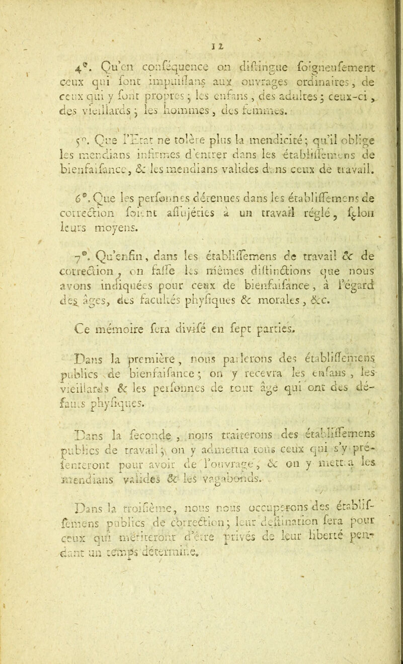 4*^. Quc.n confiqucnce on cliAingue foi^neiifement ceux qui iorit ruipaiilans aux ouvrages ordinaires, de ceux qui y four propres * les enfans, des adulres; ceux-ci , des vieillards j les hommes, des temmes. 5^. Que l’Ern: ne tolère plus k mendicité; qu’il oblige les menclians inlirmes d'entrer dans les établiiïemLns de bienfaikncc, &: les menclians valides dans ceux de travail. 6®, One les perfonnes détenues dans les établilTemcns de correcriûii foient adujétics à un travaii réglé, f^lon leurs moyens. 7®. Qu’enFm, dans les établiiremens de travail vc de Cüirec?iion , on falFe hs mêmes dillinélions ejue nous avons indiquées pour ceux de bienfaiiance, à l’égard Je^ âges, dus facultés pliyliques Ôc morales, >5cC. Ce mémoire fera divifé en fept parties.. Dans la première, nous paiîerons des établifTenTcns publics de bienraifance ; on y recevra les enfans , les vieillards êc les peifonnes de tout âge qui ont des dé- faits phyliqncs. Dans la feconcle , nous traiterons des étabidremen-s publics de travail y on y admetua tcuü ceux qui s’y pre- ienreront pour avoir tle rortvrage, 6e on y mett.a les mendians valides de les Yagaboiids. / Dans la rroibèrne, nous nous occuperons des étabi.if- femens publics de ebrreétionj leur dcilinaticn fera pour ceux qui mériceronr d’être privés de lair liberté dant un temps détermine.