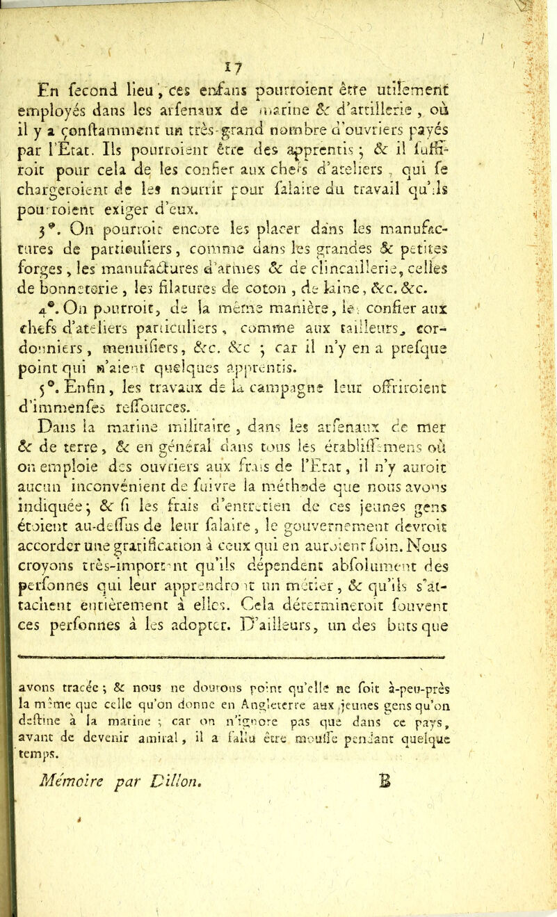 En feconi Heu, ces crians pDtirroienr être utiiemerit employés dans les arfenaux de nianne &c d’arrillerie , où il y a çonfta minent im très-grand nombre d'ouvriers payés par l’Etat. Ils pourroient être des apprentis ] Ôc il luÆ- roit pour cela de les confier aux chers d’ateliers , qui fe chargeroient de le* nourrir pour falaire du travail quMs pou'^roient exiger d’eux. 3^, On pourioit encore les placer dans les manufac- tares de particuliers, comme dans les grandes $c petites forges > les manufadlures d’armes ôc de dmcaiîlerle, celles de bonneterie , les filatures de coton , de kine, Ôcc.Scc. 4®. On pourroitj de la même manière, ie: confier aux chefs d’ateliers panicidiers, comme aux tailleurs^ cor- donniers, menuifiers, dm. &c * car il n’y en a prefqiie point qui «’aient quelques apprentis. 5®. Enfin, les travaux de la camp.igne leur offriroient d’immenfes relTources. Dans la marine miiiraire , dans les arfenaux de mer ôc de terre, Ô< en général dans tous les établifiimens où on emploie des ouvriers aux fnss de l’Etat, il n’y auroic aucun inconvénient de fuivre la méthode que nous avons indiquée; d: fi les frais d’entretien de ces jeunes gens étoient au-defius de leur falaire, le gouvernement devrois accorder une gratification i ceux qui en auroient foin. Nous croyons très-importmt qu’ils dépendent abfolument des perfonnes qui leur apprendrait un métier, ôc qu’ils sat- tachenî entièrement à elles. Cela dércrniineroit fouvent ces perfonnes à les adopter. D’ailleurs, un des buts que avons tracée ; & nous ne doutons point ou’el!'? ne foit a-peu-près la m;me que celle qu’on donne en Ang;letcrre aax .jeunes gens qu’on deftmc à la marine ; car on n’ignore pas que dans ce pays, avant de devenir amiral, il a (alla être moulie pendant quelque Mémoire par Dillon, B