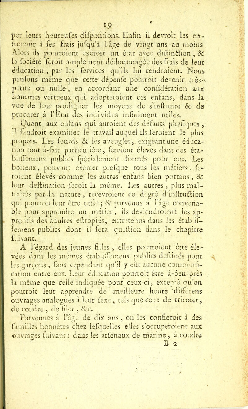 per leurs 'lieureufes dirpefirions. Enfin il devroit les en- trecenir à fes frais jafqu’â l'âge de vingt ans au moins Alors lis poiirroienr exe,rcer un é:ac avec difiindion , la fjciété feroit amplement dédoLumagée des frais de leur éducation , par les fervices qu’ils lui rendroienr. Nous penfons même que certe dépenfe poiirroit devenir petite ou nulle, en accordant uxie confidération aux hommes vertueux q d adopteioicnc ces enfanSj dans la vue de leur prodiguer les moyens de sdnftruire Sc de procurer a l’Etat des individus infiniment utiles. Quant aux eiibiis qui auroienc des défauts phyliques , il fiüdroit examiner le travail auquel ils ieroient le plus propres. Les fourds 5c les aveugles, exigeant une éduca- non tout à-fait particulière, feroieiit élevés dans des éta- l)iifiemens publics fpécialwinent formés pour eux. Les boueux, pouvant exercer prefque tous les métiers ,.fe- roLcnt élevés comme les autres enfans bien portans leur deftlnation feroit la même. Les autres, plus mal- traîtis par la nature, recevroient ce degré d’indmélion qui poiirroii leur être utile; ik parvenus à l’âge convena- ble pour apprendre un métier, ils dcviendroient les ap- prentis des adultes efiropi-is, eiitr'^teniis dans les érab'if- iemens publics dont il fera c]U-idiün dans le chapitre fui vaut. A l’égard des jeunes filles , elles pourroient être éle- vées dans les mêmes écabülTemens publics deftinés pour les garçons , fans cependant qu’il y eut aucune communi- cation entre eux. Lear éducatmn pourroit être à-peu-près la même que celle indiquée pour ceux-ci, excepté ou’on pourroit leur apprendre de meilleure heure ‘diftérens ouvrages analogues à leur fexe, tels que ceux de tricoter, de coudre , de filer , <Scc. Parvenues â l’âge de dix ans, on les confieroir à des familles honnêtes chez lefquelles elles s’occuperoient aux oiivraç^es fuivans: dans les arfenaux de marine, à coudre