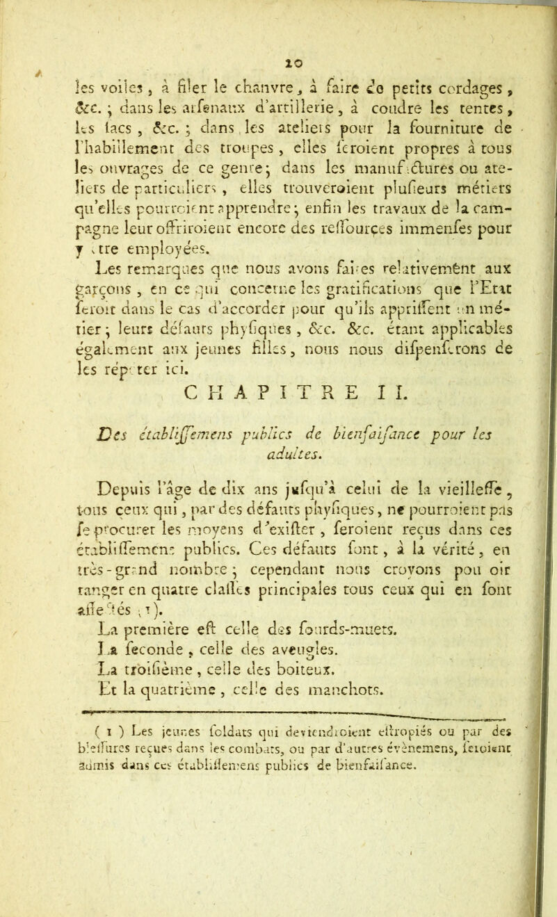 les voiles, à filer le chanvre ^ à faire petits cordages, ôcc. \ dans les arfenanx d’artillene , à coudre les tentes , ks lacs , ^,:c. ; dans, les ateliers pour la fourniture de rhabiilemcnc des troupes, elles feroient propres à tous les ouvra-ires de ce eenre : dans les manuf iclures ou are- O sJ / Tiers de particidiers , elles trouveroient plufeurs métiers qu’elles pourreient apprendre * enfin les travaux de la cam- pagne leur Oifriroient encore des refTourçes immenfes pour J vtre employées. Les remarques que nous avons fai-es relativemènt aux gaj:çons , en ce qui concerne les gratifications que TEnt fci'oit dans le cas d’accorder pour qu’ils appritfent u.n iné- rier ^ leurs défauts phyfiques, dcc. &c. étant applicables égakment aux jeunes filles, nous nous difpenferons ce les répéter ici. CHAPITRE IL Des étciblijJ'cmens publics de huiifaifance pour les adultes. Depuis l’âge de dix ans jufqu’â celui de la vieilIefiTc, t'ous ceux qui, par des défauts phyfiques, ne pourroientpris fe procurer les moyens d^’exifier , feroient reçus dans ces érabllfiemcns publics. Ces défauts font, â la vérité, en îrès-grrnd nombre; cependant nous crovons pou oir ranger en quatre dalles principales cous ceux qui en font aile dés •!). La première efi; celle des fourds-muets. I.a fécondé , celle des aveugles. La troifièine, celle des boiteux. Et la quatrième , cdic des manchots. ( I ) Les jeunes Icldats qui deviaidioicnt dhopiés ou par des blelfures reçues dans ies combats, ou par d’aucres évènemens, kioicnç admis dans ces ctabiiileirens publics de bienfailar.ee.