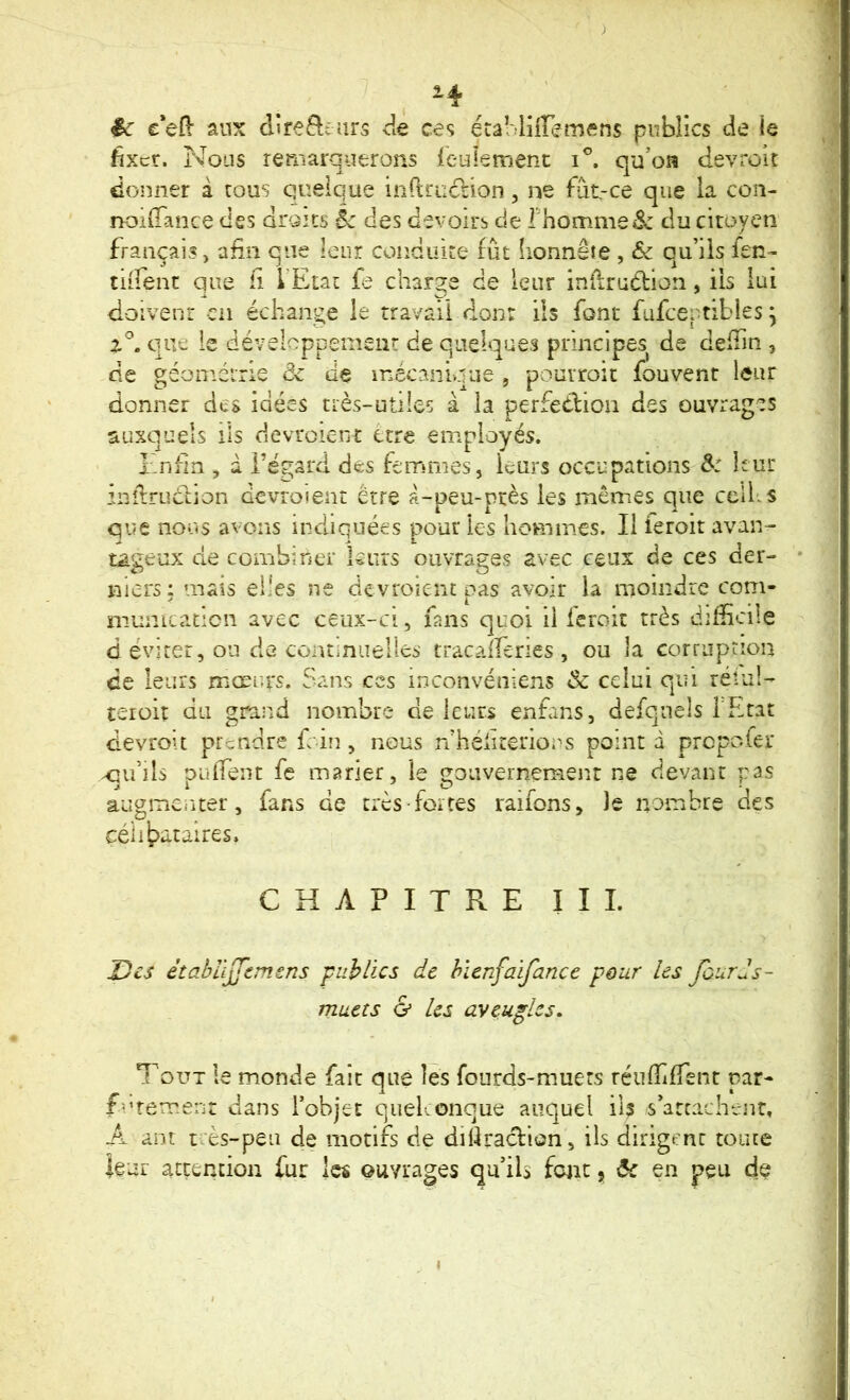 H ^ / êc e'eO- aux direfteurs de ces étâMiiremens publics de le fixer. Nous remarquerons leulemenc qu’on devroit donner à tous quelque inrtruclion, ne fiit-ce que la con- noilTance des droits èc des devoirs de rhomme^^ du citoyen français, afin que leur conduire fût honnête , & qu’ils fen- tiifent que fi l'Etat fe charge de leur infiruélion, iis lui doivent en échange le travail don: ils font füfceptibies ^ que ie développement de quelques principes de defiin , de géonréirle de de inécanique , poutroit fouvenr leur donner des idées nès-ütiles à la perfedliou des ouvrages auxquels ils devroient être employés. Enfin , d l’égard des femmes, leurs occupations d: leur infiruction devroient être à-peu-ptès les mêmes que celles que noos avons indiquées pour les hommes. Il feroit avan- tageux de combiner leurs ouvrages avec ceux de ces der- niers: mats elles ne devroient pas avoir la moindre corn- niumcatîcn avec ceux-a, fsns quoi iiicroit très difficile d éviter, ou de continuelles tracaiTeries , ou la corruption ce leurs mœurs. Sans ces inconvéniens & celui qui rétul- teroit du grand nombre de leurs enfans, defquels l'Etat devroit prendre f in, nous n héliterious point d prepofer ^inîs puifeiit fe marier, le gouvernement ne devant pas augmenter, fans de trcS’fortes raifons, le nombre des CHAPITRE III. J)cs êtahlljJ'tmms 'publics de hïcnfaifance pour les foards- muets G les aveugles, *T'oüt le monde fait que les fourds-muers réiifiiffent par- furemenr dans l’objet quelconque auquel il? s’atcachenr» A ant tcès-peu de motifs de difiraefion, ils dirigent toute ieui attention fur les ouvrages qu’ils font y ôc en peu de