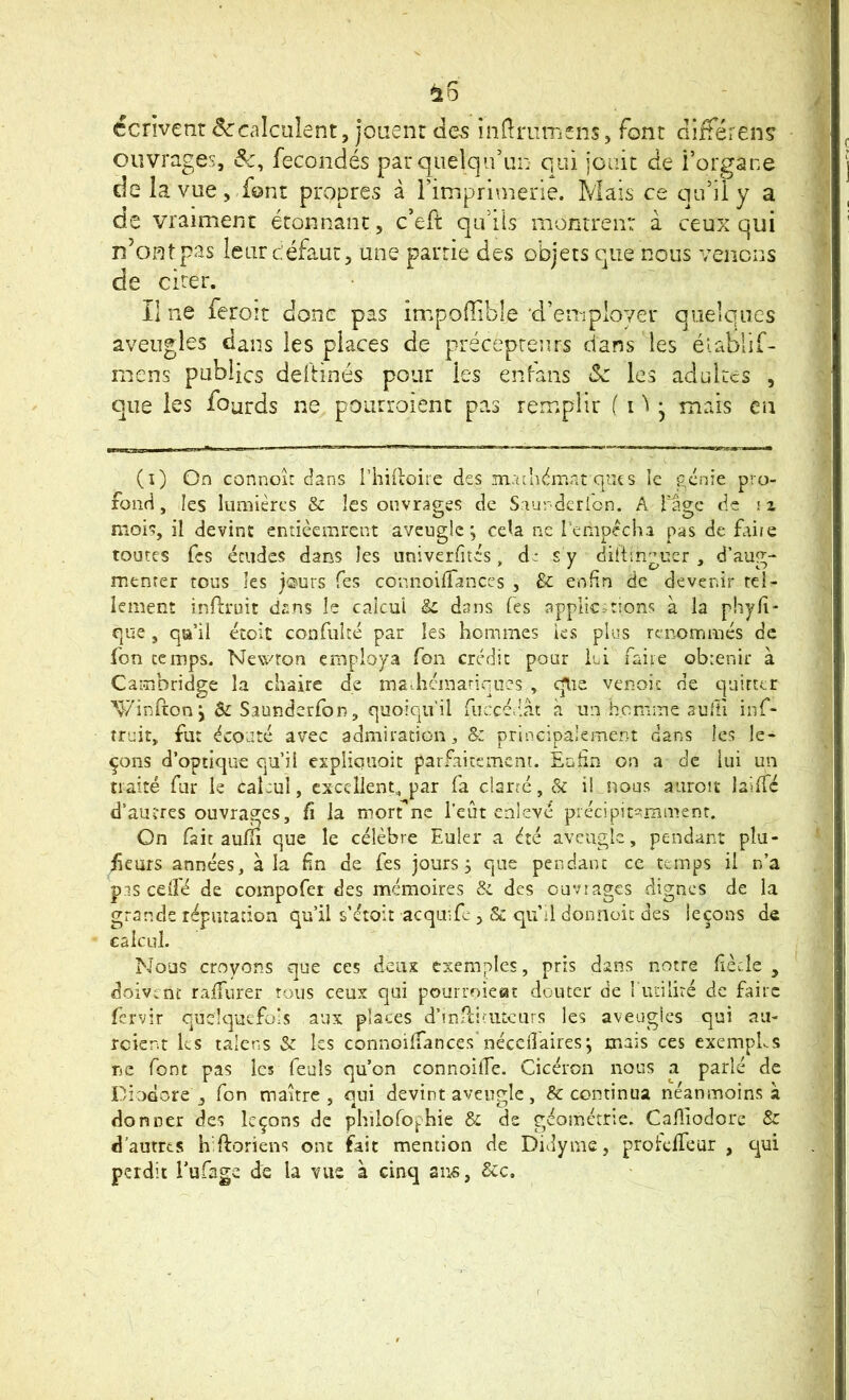 ^5 écrivent (Sc'calculent, joiienr clC5 indmmens, font diitéren? ouvrages, &, fécondés pat quelqu’un qui jouit de i’organe de la vue, font propres à l’imprunerie. Mais ce qu’il y a de vraiment étonnant, c’eft qu’ils montrent à ceux qui n’ontpas leurcéfaut, une partie des objets que nous venons de cirer. Il ne feroît donc pas impoffible ’cren-iployer quelques aveugles dans les places de précepteurs dans les éiablif- mens publics deftinés pour les enfans ôc les adultes , c]ue les fourds ne poiitroient pas remplir 1 M j mais en (i) On connoiü dans l’iiiiloire des madndmat ques le génie pro- fond, les lumières & les ouvrages de Siurdcrlon. A l'âge de iz mois, il devine entièemrent aveugle; ceU ne l'empecha pas de faire toutes Tes études dans les univerfités , s y dittsngucr , d’aug- mtnrer tous les j<2'urs Tes connoilfanccs , & enfin de deverdr rel- iement inftruit d^:ns le calcul ic dans Tes applications à la phyfi- que, qa’il étoit confuîté par les hommes ks plus renommés de fon temps. NevvUon employa fon crédit pour lui faiie obienir à Cambridge la chaire de madicmariques , c^ie venoit de quitter '^/infton j &: Saunderfon, quoiqu'il fuccédât à un homme aullî inf- truit, fut écouté avec admiration, &z principalement dans les le- çons d’optique qu’ii expliciîoit parfaitement. Enfin on a de lui un traité fur le Cal:ul, excellent, par fa clarté, & i! nous aiiroit lailTc d’autres ouvrages. Ci la morfnc l'eût enlevé précipiti^nîmenr. On fait aufîi que le célèbre Euler a été aveugle, pendant pla- ceurs années, à la fin de fes jours; que pendant ce temps il n’a pis edfé de coinpofer des mémoires & des ouvrages dignes de la grands réputation qu’il s’étoit acqmfc , & qu’d donneie des leçons de calcul. Nous croyons que ces deiix exemples, pris dans notre fiècde , doivent raifurer tous ceux qui pourroieat douter de l udlité de faire fervir quelquefois aux places d’inPciruteurs les aveugles qui au- rcient ks talens Sz les connoilfances néceflaires; mais ces exempLs ne font pas les feuls qu’on connoilTe. Cicéron nous a parlé de Diodore , fon maure, qui devint aveugle, & continua néanmoins à donner des leçons de philofo^hie & de géométrie. Cafliodore & d’autres h ftoriens ont fait mention de Didynie, protdfeur , qui perdit Eufage de la vue à cinq ans, Scc.