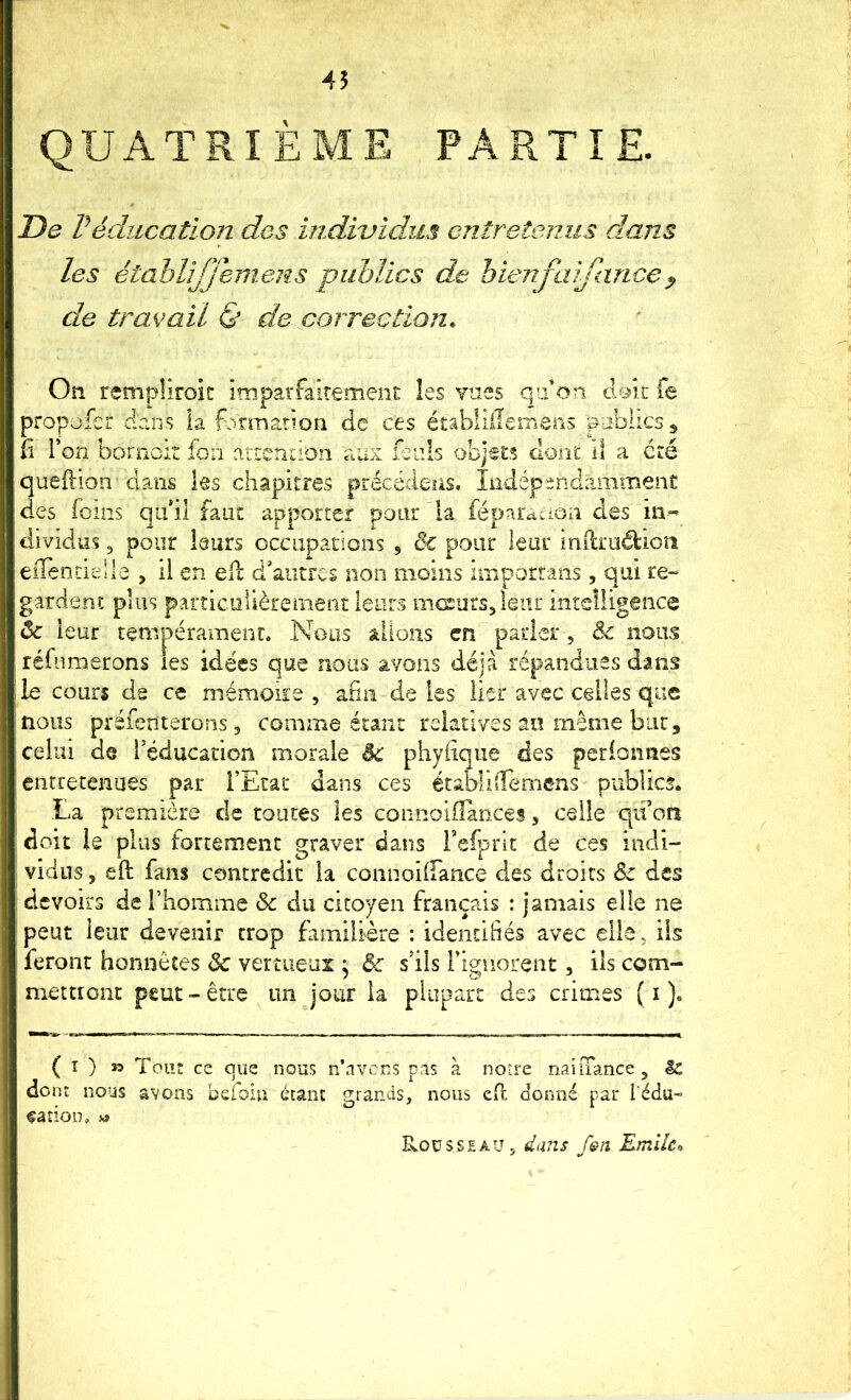 45 QUATRIÈME PARTIE De Véducation des individus entretenus dans les étahlijjemens publics de hienfaifance^ de travail & de correction. On remplîroit imparfalrement les vnes qu’on doit fe propüfer dans la formation de ces établilIeiTieriS publics ^ Îî l’on bornoit fon artendon aux fenls obj«£:5 dont d a cré queftion dans les chapitres précédées. Iiidépenclammenc des (oms qu’il faut apporter pour la féparaiion des in^ dividus 3 pour leurs occupations , èc pour leur inilrudioîî eiTentielle , il en efl d’autres non moins imporrans , qui re- gardent plus particulièrement leurs mcsurs^leiir intelligence ôc leur tempérament. Nous aUoîis en parler, & nous réfumerons les idées que nous avons déjà répandues dans le couri dg ce mémoire , anii de les lier avec celles que nous préfenterons 5 comme étant relatives an même but, celui de l’éducation morale êc phyiique des perionnes eiirretenues par l’Etat dans ces établiOTemens publics. La première de toutes les connoifTances, celle qii’on doit le plus fortement graver dans Teiprît de ces indi- vidus 5 eft fans contredit la connoilfance des droits 6e des devoirs de rhomme & du citoyen français : jamais elle ne peut leur devenir trop familière : idendliés avec elle, iis feront honnêtes & vertueux • & s’ils l’ignorent, ils com- mettront peut-être un jour la plupart des crimes ( i )« ( î ) » Tout ce que nous n’a vous d.is à notre naiiTance , It don i nous avons befoin écanc grands, nous eft donné par i'édu- ^ation, w Rousseau, dans fen Emlkn