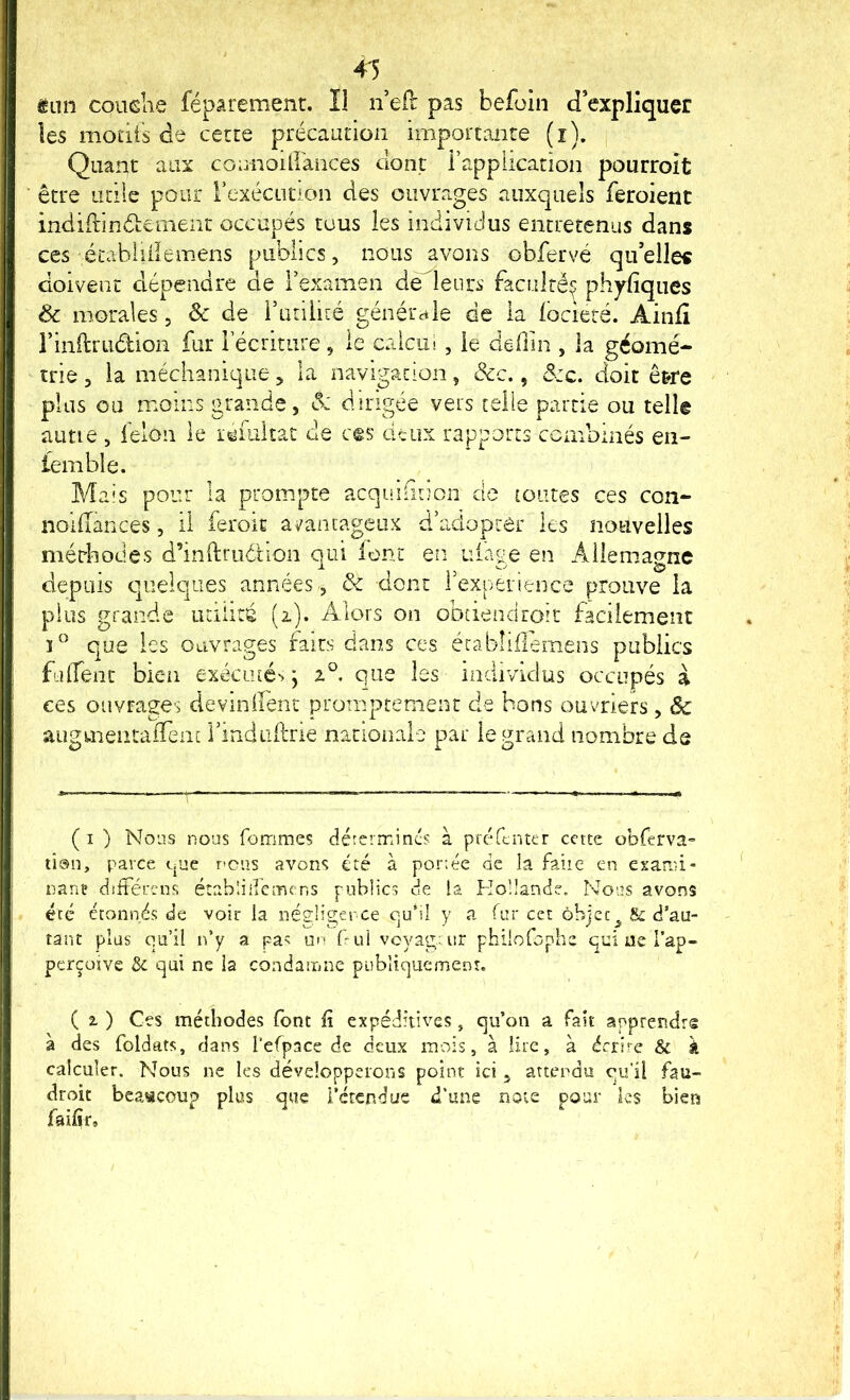 4^ ton couehe féparement. Il n’efl pas befoin d’expliquer les modts de certe précauiion importante (i). Quant aux coonoiirances dont rappiication pourrolt être utile pour rexécütion des ouvrages auxquels feroienc indidinêtcment occupés tous les individus entretenus dans ces étahiiilemens publics, nous avons obfervé qu’elles doivent dépendre de l’examen de leurs faculté^ phyliques ôc morales, ôc de i’utilité générale de la locieré. Aiiifi rinftrudion fur lecriture, le caicul , le dedin , la géomé- trie 5 la méchanique, la navigation, &c., â:c. doit ê&re plus ou moins grande, <5: dirigée vers telle partie ou tell© aune , félon le lemltat de ces deux rapports combinés en- iemble. Mais pour la prompte acquiGiion de toutes ces con- noilîances, il feroic ai'ancageiix d’adopter les nouvelles mérhodes d’inftrudHon qui lent en uiage en Allemagne depuis quelques années., & dont l’expenence prouve la plus grande utilité (z). Alors on obdendroit facilement que les ouvrages faits dans ces érabliflemens publics fulfent bien exéai[é>> ; que les individus occupés à ces ouvrages deviniîenc promptement de bons ouvriers , Sc augmentaiTent l’indLidrie nationale par le grand nombre de ( I ) Nous nous fommes détermines à préfenter cette obferva= ti®n, parce epae rcus avons été à por:ée de la faite en exami- nant dîitércns établiifemens publics de la Koüande. Nous avons été étonnés de voir la négliger ce CjU*iI y a fur cet objec^^ & d’au- tant plus o.u’il n’y a pa^ f*ul voyageur philofophe qui ue l’ap- perçoïve ôc qui ne ia condaînne publiquement. ( t ) Ces méthodes font ü expéditives , qu’on a fait apprendre à des foldats, dans l’efpace de deux mois, à lire, à écrire & à calculer. Nous ne les développerons point ici , attendu qu'il fau- droit beaucoup plus que i’étendue d'une note pour ks bien faifîr.