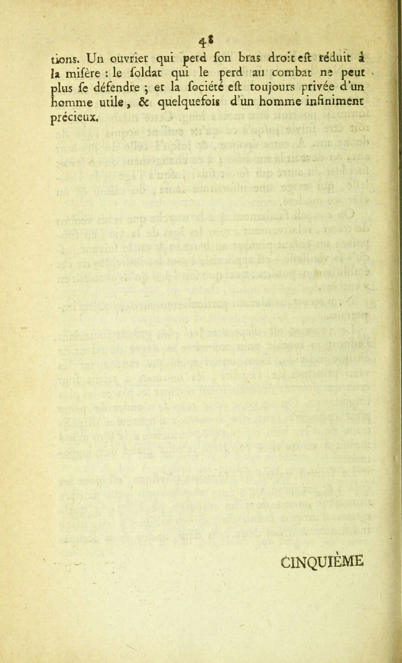 tiens. Un ouvrier qui perd fon bras droit eft réduit i h mifère : le foldat qui le perd au combat ne peut plus fe défendre ; et la fociété efl: toujours privée d un homme utile, de quelquefois d’un homme infiniment précieux. CINQUIÈME