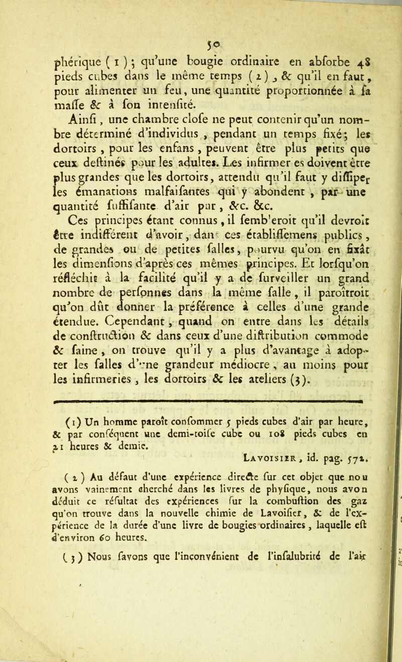 5<5 phérique ( i ) *, qu’une bougie ordinaire en abforbe 48 pieds cubes dans le même temps ( 1) j êc qu’il en faut, pour alimenter un feu, une quantité proportionnée à fa malîe Sc à fon inrenfté. Aind , une chambre clofe ne peut contenir qu’un nom- bre déterminé d’individus , pendant un temps fixé; le* dortoirs , pour les enfans , peuvent ^ être plus petits que ceux deftinés pviurles adulte*. Les infirmer es doivent être plusgrandes^ que les dortoirs, attendu qu’il faut y diflîpec les émanations malfaifantes qui y'abondent , par-une quantité fufiifante d’air par , ^c. &c. Ces principes étant connus, il femb’eroit qu’il devrolc être indifférent d’avoir, dan- ces établiflemens publics, de grandes ou de petites fa lies, pourvu qu’on en fixât les dimenfions d’après-ces mêmes principes. Et lorfqu’on réfiéchiE à la facilité qu’il y a de furveiller un grand nombre de- perfpnnes dans la même falle, il paroîtroit qu’on dût donner la préférence à celles d’une grande étendue. Cependantquand on entre dans les détails de conftrudion ôc dans ceux d’une diftribution commode âc faine , on trouve qu’il y a plus d’avantage à adop- ter les falles d’vne grandeur médiocre, au moins pour les infirmeries, les dortoirs âc les ateliers (5). (i) Un homme paroît confommer 5 pieds cubes d’air par heure, & par conféquent une demi-toife cube ou 108 pieds cubes en ZI heures & demie. Lavoisiir, id. pag. 574. ( 1 ) Au défaut d’une expérience direfte fur cet objet que nou avons vainement cherché dans les livres de phyfique, nous avon déduit ce réfultat des expériences fur la combuftion des gaz qu’on trouve dans la nouvelle chimie de Lavoifier, 5c de l’ex- périence de la durée d’une livre de bougies ordinaires, laquelle eft d’environ 60 heures. (. 5 ) Nous favons que l’inconvénient de l’infalubrité de l’ai? /