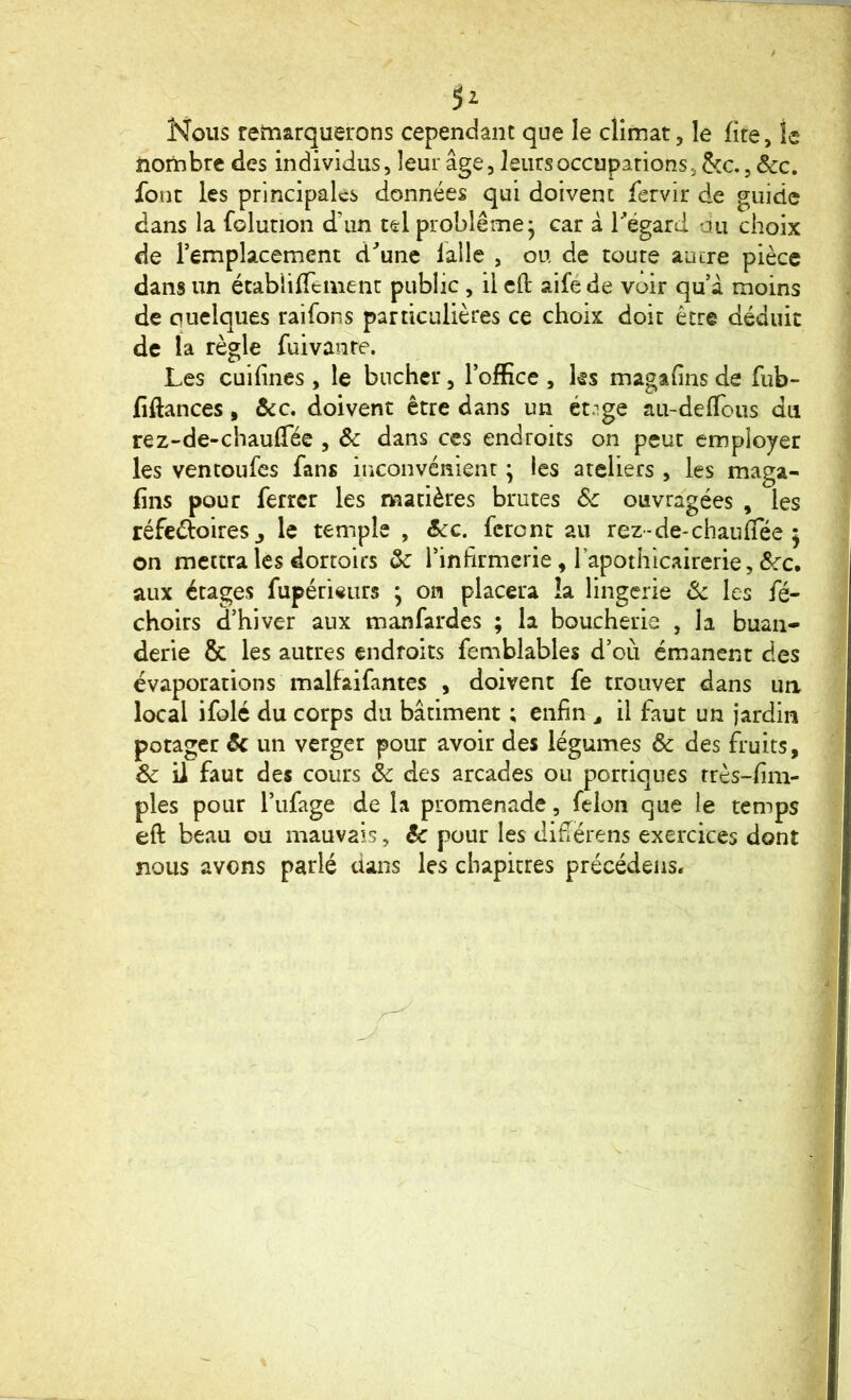 Nous remarquerons cependant que le climat, le lire, le noriibre des individus, leur âge, leurs occupations, &c., ôcc. font les principales données qui doivent fervir de guide dans la folurion d’un tel problème* car â régard du choix de l’emplacement d^unc laile , ou de toute autre pièce dans un établilTemenr public , il cfl: aife de voir qu â moins de quelques raifons particulières ce choix doit être déduit de la règle fuivanre. Les cuifines , le bûcher, l’office , ks magahns de fub- fiftances, ôcc. doivent être dans un étnge au-deflous du rez-de-chaulTée , ôc dans ces endroits on peut employer les ventoufes fans inconvénient ; les ateliers , les maga- fins pour ferrer les matières brutes Sc ouvragées , les réfedoiresj le temple , ôcc. feront au rez-de-chauffée 5 on mettra les dortoirs ôc l’infirmerie, l’apothicairerie, aux étages fupéri«urs ; on placera la lingerie Sc les fé- choirs d’hiver aux manfardes ; la boucherie , la buan- derie & les autres endroits femblables d’où émanent des évaporations malfaifantes , doivent fe trouver dans un, local ifolé du corps du bâtiment ; enfin ^ il faut un jardin potager Ôc un verger pour avoir des légumes ôc des fruits, Sc il faut des cours Sc des arcades ou portiques rrès-fim- ples pour l’ufage ide la promenade, félon que le temps eft beau ou mauvais, ôc pour les difierens exercices dont nous avons parlé dans les chapitres précédeiis.