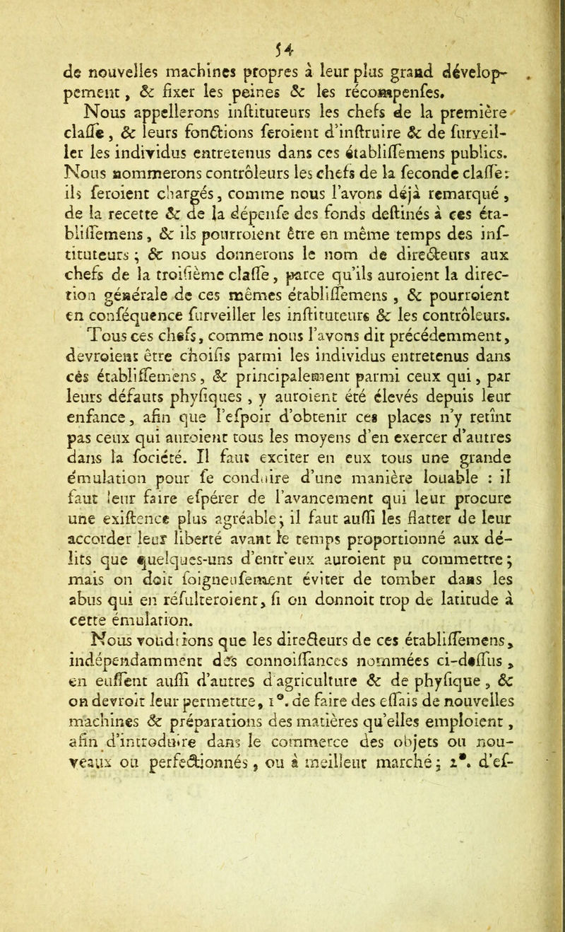 de nouvelles machines propres à leur plus grand dévelop- , pcment, Ôc fixer les peines Sc les récompeiifes. Nous appellerons inftitureurs les chefs de la première' clafïe, ôc leurs fon6lions feroient d’inftruire Ôc de fiiryeil- icr les indiyidus entretenus dans ces «tablilTemens publics. Nous aominerons contrôleurs les chefs de la féconde clafie: ils feroient chargés, comme nous l’avons déjà remarqué , de la recette & de la dépenfe des fonds deftinés à ces éta- blîiremens, Ôc ils pourroient être en même temps des inf- titiueurs ; 6c nous donnerons le nom de direéfeiirs aux chefs de la troifième clafie, parce qu’ils auroient la direc- tion générale de ces mêmes érablifiemens, ôc pourroient en conféquence furveiller les inftituteurs ôc les contrôleurs. Tous ces chefs, comme nous l’avons dit précédemment, devroieat être choifis parmi les individus entretenus dans cès établifienVens, ôc principalement parmi ceux qui, par leurs défauts phyfiques , y auroient été élevés depuis leur enfance, afin que l’efpoir d’obtenir ces places n’y retint pas ceux qui auroient tous les moyens d’en exercer d’autres dans la fociété. Il faut exciter en eux tous une grande émulation pour fe conduire d’une manière louable : il faut îeiir faire efpérer de l’avancement qui leur procure une exiftence plus agréable^ il faut aufiî les fiatter de leur accorder leur liberté avant fe temps proportionné aux dé- lits que quelques-uns d’entfeux auroient pu commettre; mais on doit folgnenfenijent éviter de tomber dans les abus qui en réfulteroient, fi on donnoit trop de latitude à cette émulation. ' Nous voudrions que les direfleurs de ces établifièmens, indépendamment des connoiirances nommées ci-d«filis , en eufient aufiî d’autres d'agriculture ôc de phyfique, Ôc on devroit leur permeta’e, i®. de faire des effais de nouvelles machines ôc préparations des matières quelles emploient, afin d’introduire dans le commerce des objets ou nou- veaux ou perfedionnés, ou a meilleur marché ; i*. d’ef-