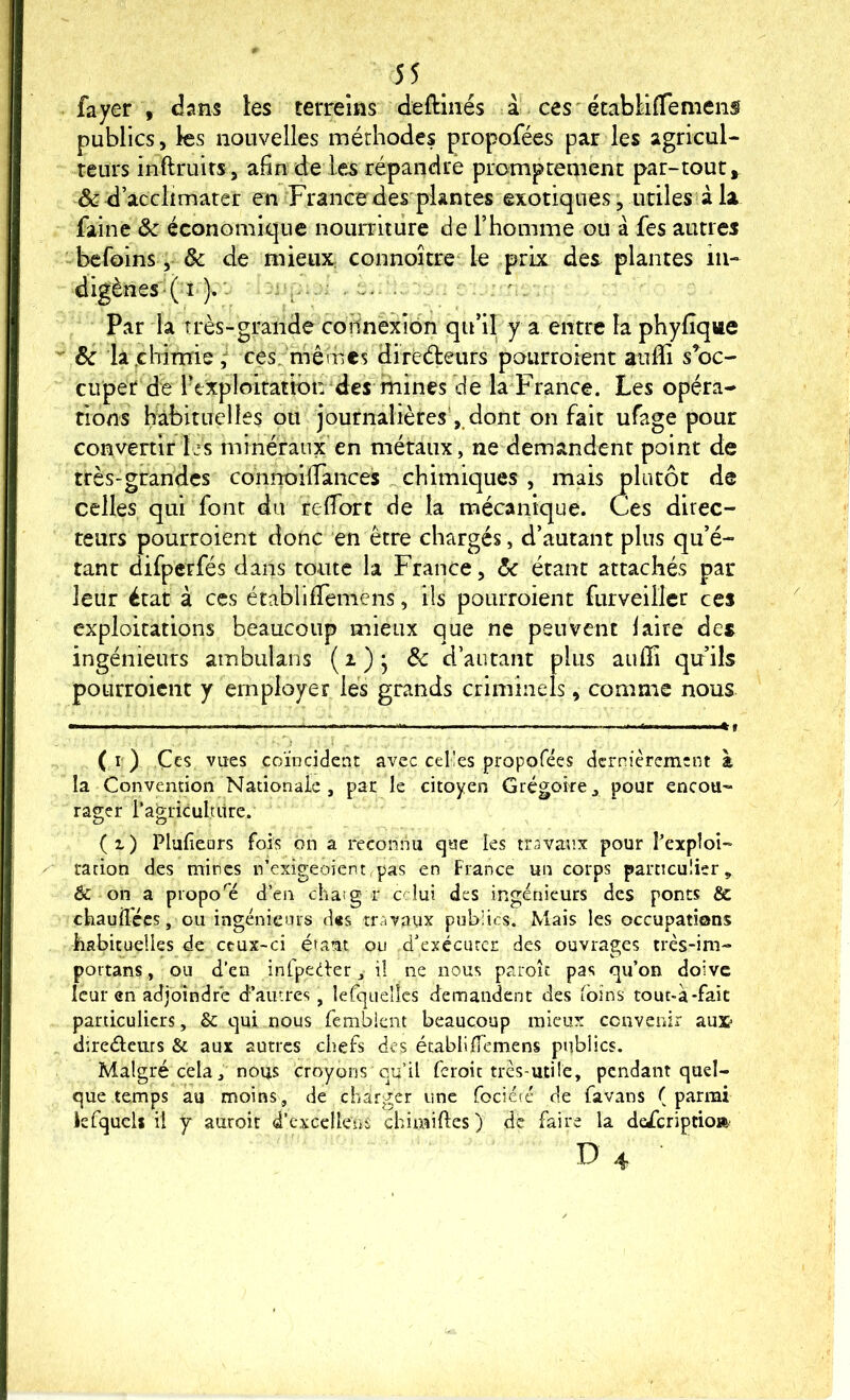 fayer , dans les terrems deftmés à ces'étabMflemens publics, les nouvelles méthodes propofées par les agricul- teurs inftruirs, afin de les répandre promptement par-tout, & d acclimater en France des plantes exotiques ; utiles à la faine ôc économique nourriture de l’homme ou à fes autres befoins, 8c de mieux, connoître le prix des plantes iii- digènes-( i ). ‘ Par la très-grande coilnèxiôn qu’il y a entre la phyfique 8c la .chimie, ces_ mêmes direéleiirs pourroient aulïi s’oc- cuper de Texploitatibn des mines de la France. Les opéra- tions habituelles ou journalières',.dont on fait ufage pour convertir Ijs minéraux en métaux, ne demandent point de très-grandes connoilTances chimiques , mais plutôt de celles qui font du reffort de la mécanique. Ces direc- teurs pourroient donc en être chargés, d’autant plus qu’é- tant difperfés dans toute la France, 8c étant attachés par leur état à ces établififemens, ils pourroient furveillcr ces exploitations beaucoup mieux que ne peuvent laire des ingénieurs ambukns ( i ) ; 8c d’autant plus aiifïî qu’ils pourroient y employer les grands criminels, comme nous (r) Ces vues coïncident avec celles propofées dernièrement à la Convention Nationale, par le citoyen Grégoire, pour encou- rager ragricultiire. ( 1 ) Plufears fois on a reconnu que les travan.x pour Pexploî- ration des mines n’exigeoient,pas en Fiance un corps particulier, & on a propo'e d’en chaig r celui des ingénieurs des ponts & chauiTées, ou ingénieurs d«s travaux publics. Mais les occupations habituelles de ceux-ci étaut on d’exéciuer des ouvrages très-im- poi'tans, ou d’en infpeCier, il ne nous paroît pas qu’on doive leur en adjoindre d’autres, lerquellcs demandent des foins tout-a-fait particuliers, & qui nous femblcnt beaucoup mieux convenir aux tlireélems & aux autres chefs des établiïT'emens publics. Malgré cela, nous croyons qu’il feroie très-utile, pendant quel- que temps au moins, de charger une fociéré de favans ( parmi iefquelj il y auroit d’cxcellens chimiftes) de faire la deferiptio»; Ü4