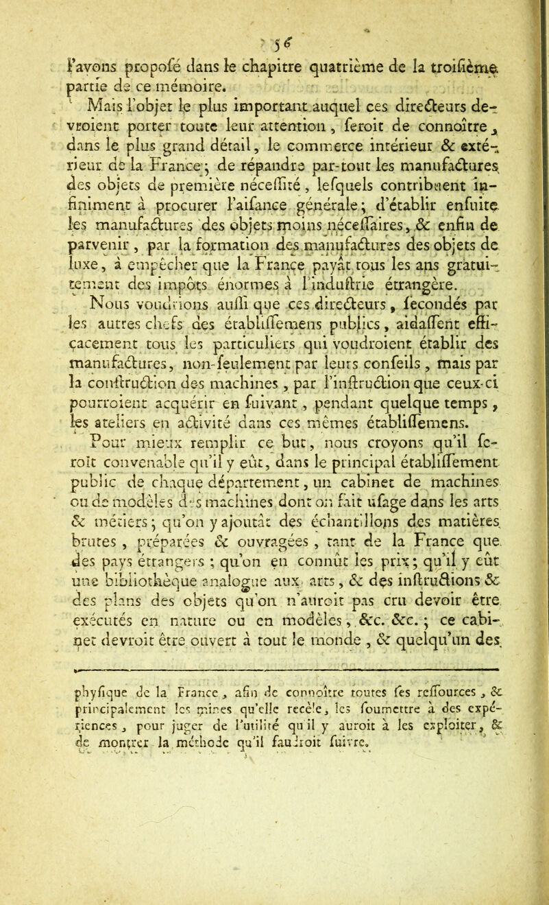 Favons propofé dans le chapitre quatrième de la troifièm^ partie de ce mémoire. Mais i’objet le plus important.auquel ces directeurs de- vcoient porter toute leur attention, feroit de connaître j dans le plus grand détail, le commerce intérieur & exté- rieur de la France ^ de répandre par-tout les manufactures des objets de première néceffité, lefquels contribuent in- fiipiment à procurer Faifance générale; d’établir enfuite. les manufactures 'des objets moins néceiîaires, enfin de parvenir , par la formation des manufactures des objets de luxe, à empêcher que la France payaç^tous les ans gratui- tement des impôts énormes à Findufirie étrangère. Nous voudiions aufii que ces directeurs, fécondés par les autres chefs des établifiemens pubjics, aidafient efli- çaeement tous les particuliers qui voudroient établir des manufactures, non-feulemient par leurs confeils , mais par la conftruCtion des machines, par rinftruCtion que ceux-ci pourraient acquérir en fuiyant, pendant quelque temps, les ateliers en activité dans ces mêmes établifiemens. Pour mieux remplir ce bue, nous croyons qu’il fc- roît convenable qu’il y eût, dans le principal établiflement public de chaque département, un cabinet de machines ou de modèles des machines dont or* fait ufage dans les arts Sc métiers ; qu’on y ajouta: des échantillons des matières brutes , préparées êç ouvragées , tant de la France que des pays étrangers ; qu’on en connût les prix; qu’il y eût une bibliothèque analogue aux arts, 6c dçs inftruClions&- des plans des objets qu’on n’aiirGit pas cru devoir être exécutés en nature ou en modèles, &c. &c. ; ce cabi-, net devroit être ouvert à tout îe monde , ôc quelqu’un des phyfique de la France , afin de connoîîre toutes Tes reiTources j Sc principaleiTicnt les çiines qu’elle recèle., les foumettre à des expé- riences , pour juger de l’utilité qu il y auroit à les exploiter, & de mpntrcr la méthode qu’il fauiroit fuivre, ‘