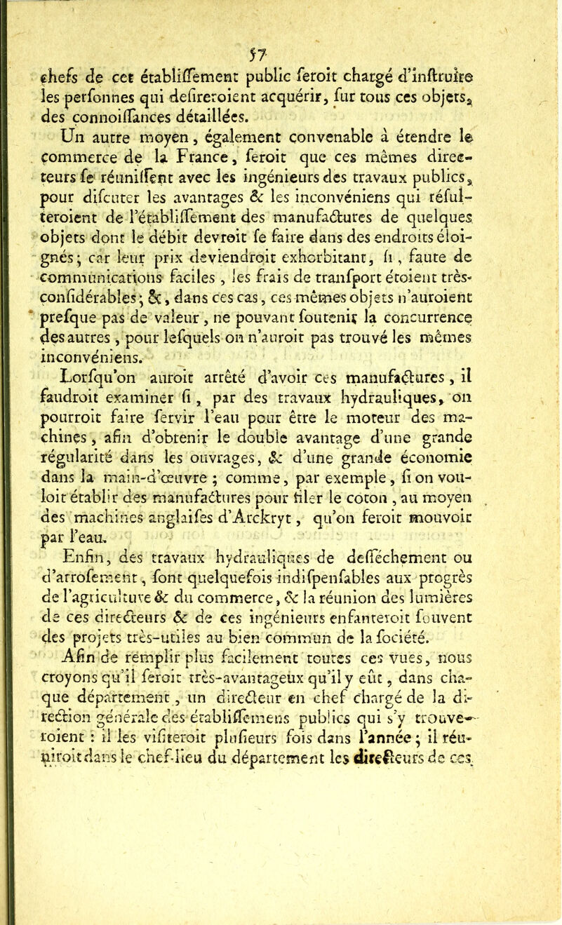 chefs de cet établiffemenc public feroit chargé d’inftrukô les perfonnes qui defireroient acquérir, fur tous ccs objersj^ des çonnoilTances détaillées. Un autre moyen, également convenable à étendre le Commerce de U France, feroit que ces mêmes direc- teurs fe réunirent avec les ingénieurs des travaux publics, pour difeuter les avantages êc les inconvéniens qui réfui» teroient de rétablilTement des manufaéturcs de quelques objets dont le débit devroit fe faire dans des endroits éloi- gnés; car leur prix deviendroit exhorbiiant, fi, faute de Gommunications faciles , les frais de tranfport étoient très^ çonïidérables ; 5ç, dans ces cas, ces mêmes objets n’auroient prefque pas de valeur, ne pouvantfoiiteniç la concurrence des autres, pour lefqiiels on n’auroit pas trouvé les mêmes inconvéniens. Lorfqu on aiiroit arrêté d avoir ces manufaélurcs , il faudroit examiner (i, par des travaux hydrauliques, on pOLirrolt faire fervir l’eau pour être le moteur des ma- chines , afin d’obtenir le double avantage d’une grande régularité dans les ouvrages, ôc d’une grande économie dans la main-d’œuvre ; comme, par exemple, lion vou- loir établir des manufadlures pour filer le coton , au moyen des machines anglaifes d’Arckryt, qu’on feroit mouvoir par l’eau. Enfin, des travaux hydrauliques de defiechement ou d’arrofement, font quelquefois indifpenfables aux progrès de ragricLutuve êc du commerce, & la réunion des lumières de ces direéteurs & de ces ingénieurs enfanreroit fouvent des projets très-utiles au bien commun de la fociété. Afin de remplir plus facilement toutes ces vues, nous croyonsqu’il feroit très-avantageux qu’il y eût, dans cha- que département, un direéleur en chef chargé de la dî- redfion générale des établilTcineus pubÜcs qui s’y trouve-*^ roient : il les vifiteroit plufieurs fois dans l’année; il réu- mrokdans le chefdieu du département les directeurs de ccs.