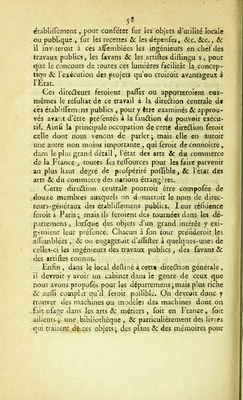ctabliiremens, pour conférer fur les objets d’utilité locale ou publique ^ fur les recettes & les dépenfes, &c. ôcc., ôc il inviter oit à ces afleniblées les ingénieurs en chef des travaux publies, les favans & les artiftes diftingu 's, pour que le concours de toutes ces lumières facilitât la concep- tion & l’exécution des projets qu’on croiroic avantageux à rÉtât. Ces diredeurs feroient palTer ou apporteroîent eux- mêmes le réfultat de ce travail à la direàioti centrale d« c*e$ ctabliiremens publics , pour y être examinés & approu- vés avant d’être préfenrés à la fanélion du pouvoir exécu- tif. Ainû la principale occupation de cette diredion feroic celle dont nous venons de parler; mais elle en auroic une autre non moins importante , qui feroit de connoître, dans le plus grand détail, l’état des arts ôc du commerce de la France j toutes fes relTources pour les faire parvenir au plus haut degré de profpérité polîible, & letat des arts & du commerce des nations étrangères. Cette diredion centrale poiirroit être compofée de douze membres auxquels on donaeroit le nom de direc- teurs-généraux des établiiïcmens publics. l eur réfidcnce feroit à Paris ; mais Us feroient des tournées dans les dé- parcemens, lorfque des objets d’un grand intérêt y exi- geroient leur préfeiice. Chacun a fon tour préhderoit les aîTemblées, & on engageroit d’alîîfter â quelques-unes de celles-ci les ingénieurs des travaux publics, des favans & des artiUes connus. Enfin, dans le local defiiné â cett® direétion générale, il devroit y avoir un cabinet dans le genre de ceux que nous avons propofés pour les déparremens;mais plus riche aulli complet qu’il feroic polîible. On devroit donc y trouver des machines ou modèles des machines dont on f.iit ufage dans les arts ôc métiers , foit en France, foie ailieurs ; une bibliothèque , ôc particulièrement des livres qui traitent de ces objets; des plans de des mémoires pour