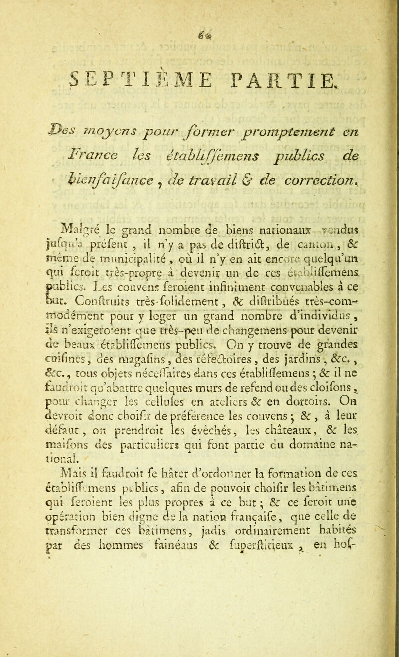 en SEPTIÈME PARTIE. J}es moyens pour former promptement France les étabhfjemens publics de bicnfaifa?ice ^ de travail (S* de correction,^ Maîc^ré le grand nombre de biens nationaux vendus jurqu’a préfenc , il n’y a pas de diftriâ:, de canion , Sc meme de municipalité , où il n’y en ait encore quelqu’un qui ieroit très-propre à devenir un de ces établilTemens publics. Les couvais feroient infiniment convenables à ce but. Conflruits très-folidement, Sc diftribiiés très-com- modément pour y loger un grand nombre d’individus , ils n’exigero'enr que très-peu de changemens pour devenir de beaux érablifTemens publics. On y trouve de grandes cmfines, des magafins , des réfectoires , des jardins, Scc., Scc.j tous objets nécelTàires dans ces établifîemens ; Sc il ne taud roi: qu’abattre quelques murs de refend ou des cloifons, pour changer les cellules en ateliers & en dortoirs. On âevroit donc choifir de préférence les coiivens • & , à leur défaut 5 on prendroit les évêchés, les châteaux, & les maifons des particuliers qui font partie du domaine na- tional. Mais il faudroit fe hâter d’ordonner la formation de ces ctablifTtmens publics, afin de pouvoir choifir les bâtimens qui feroient les plus propres â ce but ; Sc ce feroit une opération bien digne de la nation françaife, que celle de transformer ces bâtimens, jadis ordinairement habités par des hommes ialnéans Sc faperilitieux en hof-