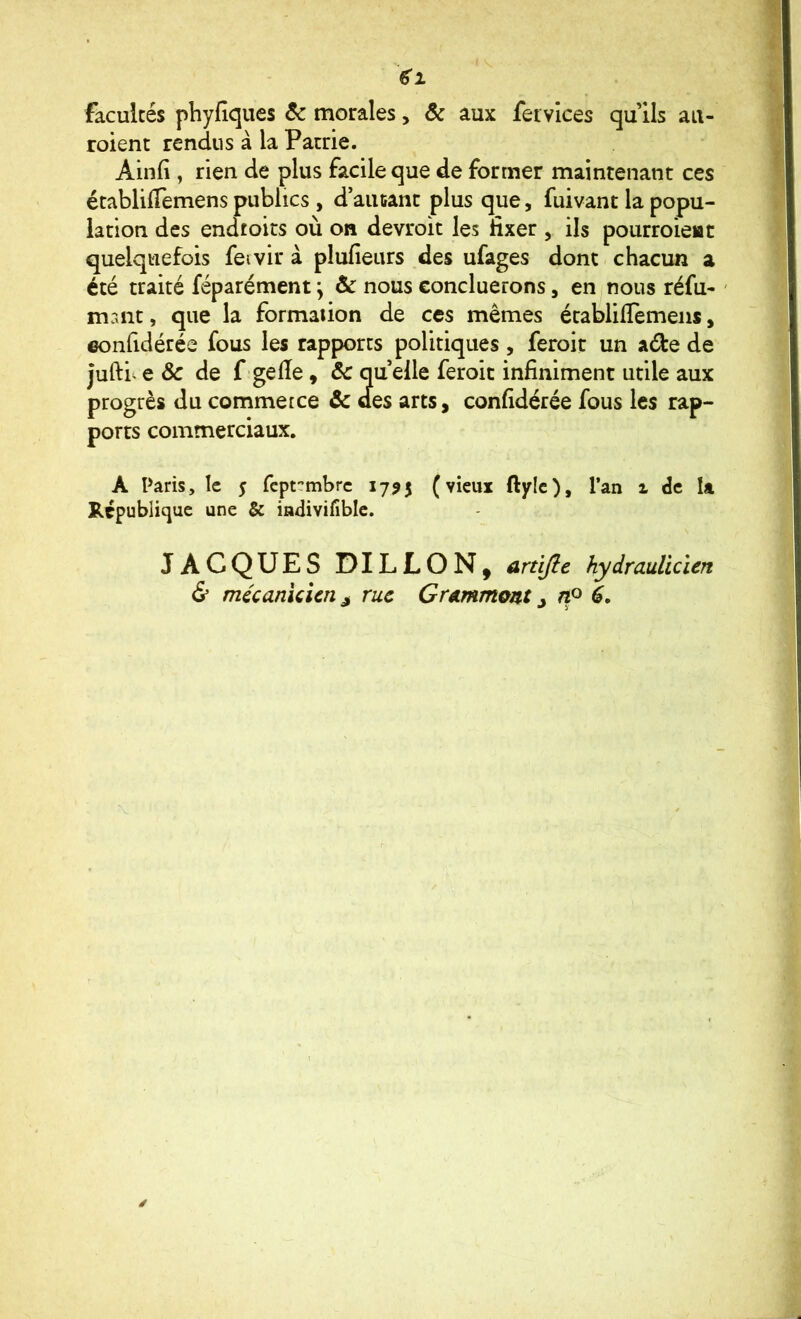 facultés phyfîques 6c morales, 6c aux fetvices qu Us aii- roient rendus à la Patrie. Ainfi , rien de plus facile que de former maintenant ces établilTemens publics , d aiuant plus que, fuivant la popu- lation des endtoits où on devroit les fixer , ils pourroieiac quelquefois fei vir à plufieurs .des ufages donc chacun a été traité féparément j 6c nous concluerons, en nous réfu* ' mr.nt, que la formaiion de ces mêmes écablilTemeiis, eonfidérée fous les rapports politiques , feroit un aéle de juftiv e & de f gelîe, 6c qu elle feroit infiniment utile aux progrès du commerce & des arts, eonfidérée fous les rap- ports commerciaux. A Paris, le $ feptembre 1795 (vieux ftylc), l’an z de la Rcpublicjuc une & indivifiblc. JACQUES DILLON, anifte hydrauUcien & mécanicien J rue Grammont ^ ny é.