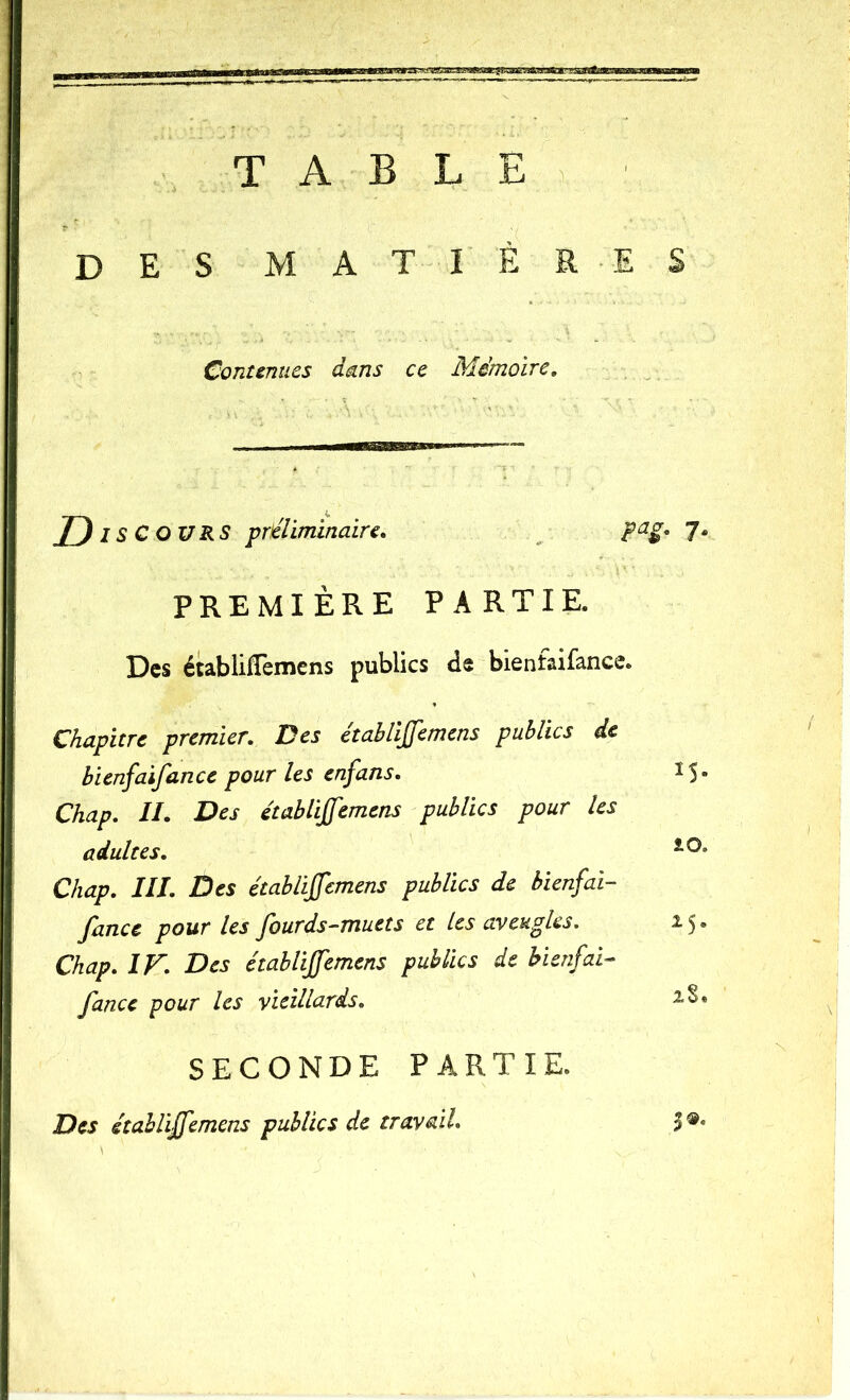 T A B L E > des matières Contenues dans ce Mémoire, Disc OURS préliminaire. ^ 7* PREMIÈRE PARTIE. Des établifTemcns publics ds bienfaifance. Chapitre premier. Des étahlijfemcns publics de bienfaifance pour les enfans. IS- Chap. II. Des établijfemens publics pour les adultes. Chap. III. Des établiffemens publics de bienfai- fance pour les fourds-muets et les aveugles, 15. Chap. IF. Des établijfemens publics de bienfai- fance pour les vieillards. SECONDE PARTIE. Des établijfemens publics de travail. I