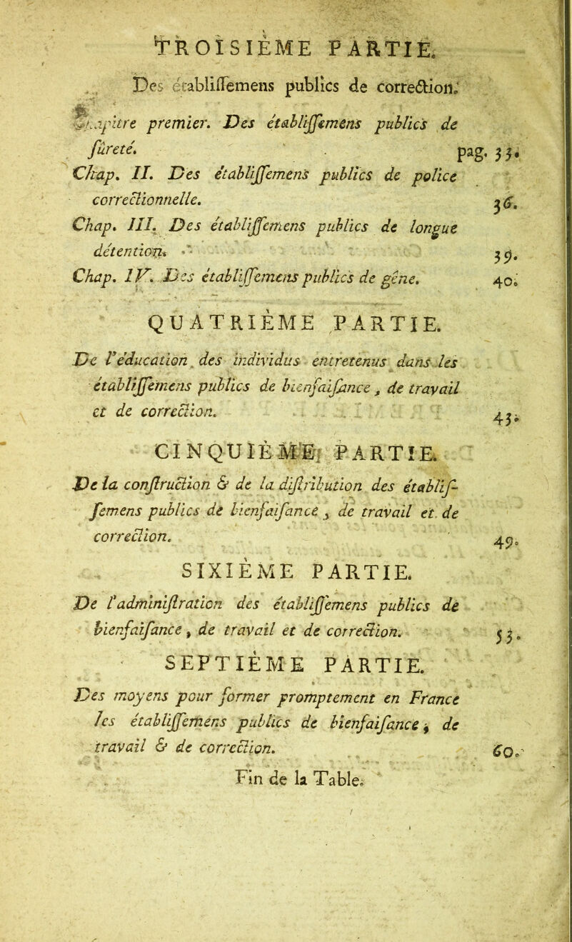 tROISIEME PARtiÊ Des ëiablilTemens publics de corredioii; ..if itre premier. Des ctahlijjemens publics de fureté, ' pag, Ckap, II, Des étahliffemens publics de police correclionnelle, Chap, III. Des étahliffemens publics de longue détentiorii. •* Chap, IV. Des étahliffemens publics de gêne. QUATRIÈME PARTIE. De Véducation. des tndividus entretenus dans les étahliffemens publics de iKcnfaifance j de travail et de corrcciion, ' CI N QU lÈ Mliff PARTIE. De la conjlruciion & de la difljihution des établif fem.ens publics de hicnfaifance j de travail et. de correciion. SIXIÈME PARTIE* De tadmlnijlratlon des étahliffemens publics de hicnfaifance, de travail et de correciion, SEPTIÈME PARTIE. Des moyens pour former promptement en France les étahliffemens publics de hîenfaifance ^ de travail & de correciion. Fin de la Tabler 55* 40i 43- 45< 53